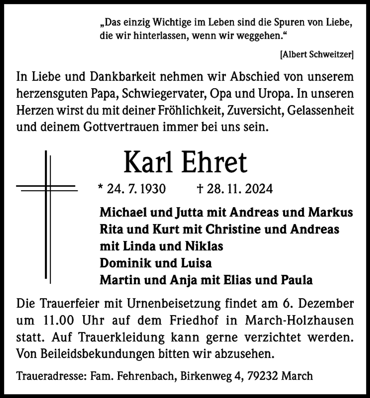 <p>„Das einzig Wichtige im Leben sind die Spuren von Liebe,<br />die wir hinterlassen, wenn wir weggehen.“</p><p>[Albert Schweitzer]</p><p>In Liebe und Dankbarkeit nehmen wir Abschied von unserem<br />herzensguten Papa, Schwiegervater, Opa und Uropa. In unseren<br />Herzen wirst du mit deiner Fröhlichkeit, Zuversicht, Gelassenheit<br />und deinem Gottvertrauen immer bei uns sein.</p><p>Karl Ehret<br />* 24. 7. 1930</p><p>† 28. 11. 2024</p><p>Michael und Jutta mit Andreas und Markus<br />Rita und Kurt mit Christine und Andreas<br />mit Linda und Niklas<br />Dominik und Luisa<br />Martin und Anja mit Elias und Paula<br />Die Trauerfeier mit Urnenbeisetzung findet am 6. Dezember<br />um 11.00 Uhr auf dem Friedhof in March-Holzhausen<br />statt. Auf Trauerkleidung kann gerne verzichtet werden.<br />Von Beileidsbekundungen bitten wir abzusehen.<br />Traueradresse: Fam. Fehrenbach, Birkenweg 4, 79232 March</p>