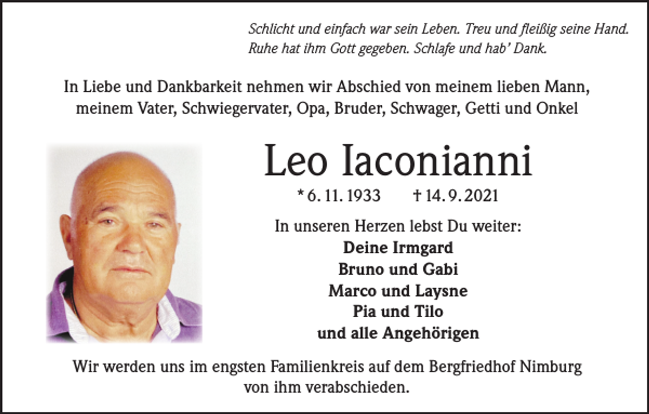 <p>Schlicht und einfach war sein Leben. Treu und fleißig seine Hand.<br />Ruhe hat ihm Gott gegeben. Schlafe und hab’ Dank.</p><p>In Liebe und Dankbarkeit nehmen wir Abschied von meinem lieben Mann,<br />meinem Vater, Schwiegervater, Opa, Bruder, Schwager, Getti und Onkel</p><p>Leo Iaconianni<br />* 6. 11. 1933</p><p>† 14. 9. 2021</p><p>In unseren Herzen lebst Du weiter:<br />Deine Irmgard<br />Bruno und Gabi<br />Marco und Laysne<br />Pia und Tilo<br />und alle Angehörigen<br />Wir werden uns im engsten Familienkreis auf dem Bergfriedhof Nimburg<br />von ihm verabschieden.</p>