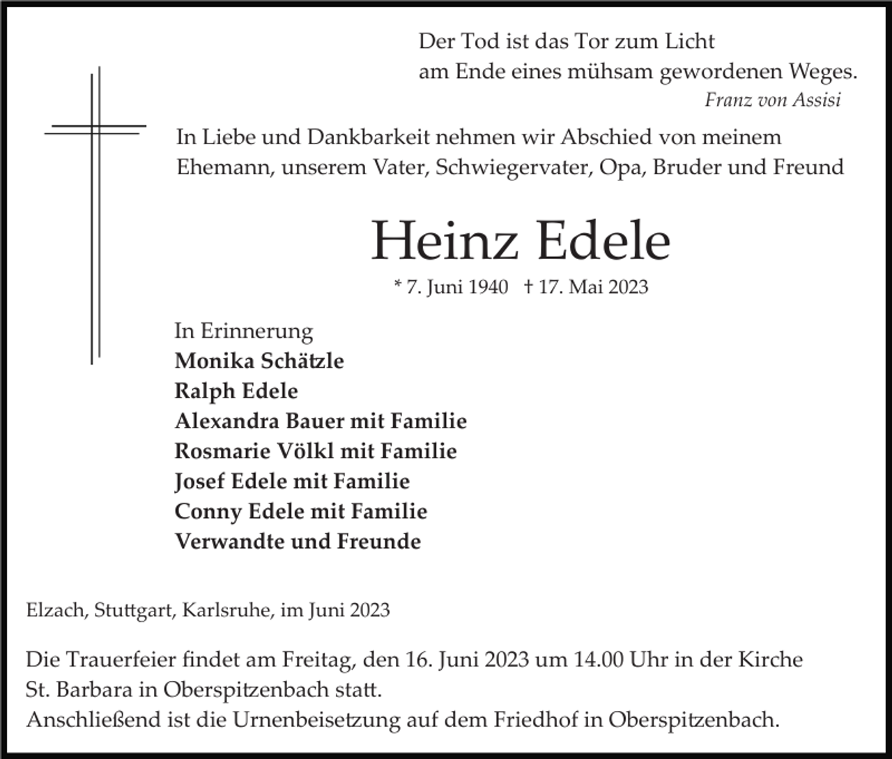<p>Der Tod ist das Tor zum Licht<br />am Ende eines mühsam gewordenen Weges.<br />Franz von Assisi</p><p>In Liebe und Dankbarkeit nehmen wir Abschied von meinem<br />Ehemann, unserem Vater, Schwiegervater, Opa, Bruder und Freund</p><p>Heinz Edele<br />* 7. Juni 1940 † 17. Mai 2023</p><p>In Erinnerung<br />Monika Schätzle<br />Ralph Edele<br />Alexandra Bauer mit Familie<br />Rosmarie Völkl mit Familie<br />Josef Edele mit Familie<br />Conny Edele mit Familie<br />Verwandte und Freunde<br />Elzach, Stuttgart, Karlsruhe, im Juni 2023</p><p>Die Trauerfeier ﬁndet am Freitag, den 16. Juni 2023 um 14.00 Uhr in der Kirche<br />St. Barbara in Oberspitzenbach statt.<br />Anschließend ist die Urnenbeisetzung auf dem Friedhof in Oberspitzenbach.</p>