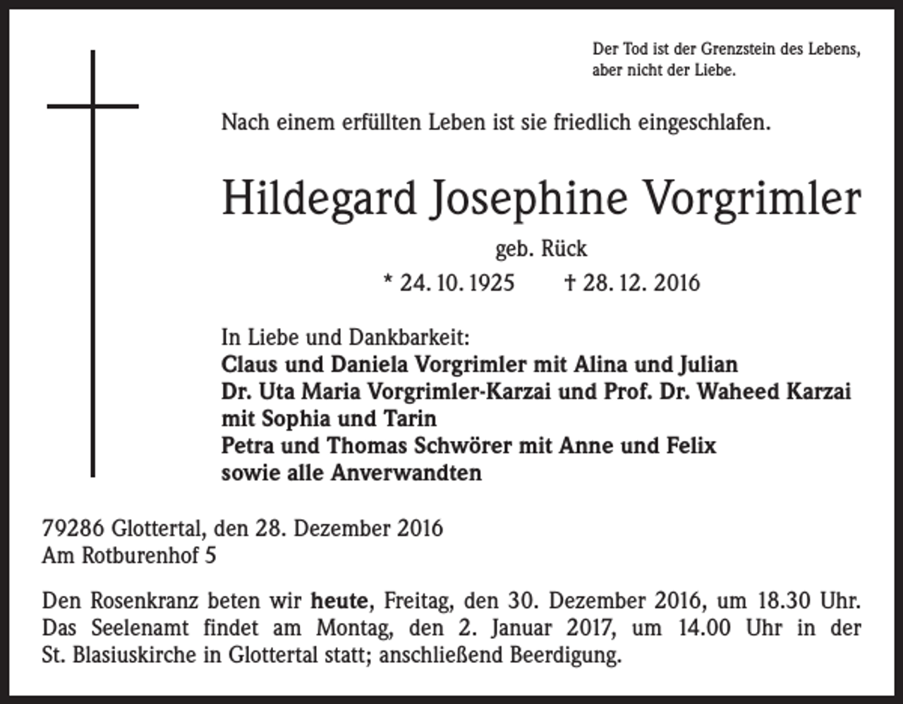<p>Der Tod ist der Grenzstein des Lebens,<br />aber nicht der Liebe.</p><p>Nach einem erfüllten Leben ist sie friedlich eingeschlafen.</p><p>Hildegard Josephine Vorgrimler<br />geb. Rück<br />* 24. 10. 1925 † 28. 12. 2016<br />In Liebe und Dankbarkeit:<br />Claus und Daniela Vorgrimler mit Alina und Julian<br />Dr. Uta Maria Vorgrimler-Karzai und Prof. Dr. Waheed Karzai<br />mit Sophia und Tarin<br />Petra und Thomas Schwörer mit Anne und Felix<br />sowie alle Anverwandten<br />79286 Glottertal, den 28. Dezember 2016<br />Am Rotburenhof 5<br />Den Rosenkranz beten wir heute, Freitag, den 30. Dezember 2016, um 18.30 Uhr.<br />Das Seelenamt findet am Montag, den 2. Januar 2017, um 14.00 Uhr in der<br />St. Blasiuskirche in Glottertal statt; anschließend Beerdigung.</p>