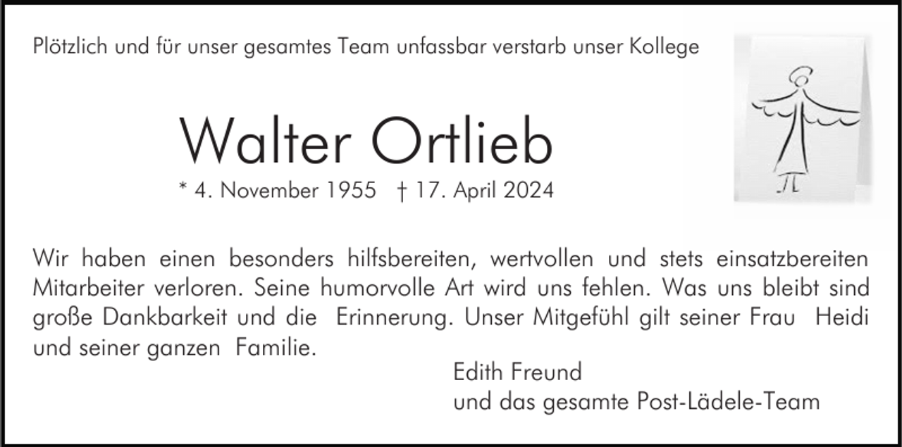 <p>Plötzlich und für unser gesamtes Team unfassbar verstarb unser Kollege</p><p>Walter Ortlieb</p><p>* 4. November 1955 † 17. April 2024</p><p>Wir haben einen besonders hilfsbereiten, wertvollen und stets einsatzbereiten<br />Mitarbeiter verloren. Seine humorvolle Art wird uns fehlen. Was uns bleibt sind<br />große Dankbarkeit und die Erinnerung. Unser Mitgefühl gilt seiner Frau Heidi<br />und seiner ganzen Familie.<br />Edith Freund<br />und das gesamte Post-Lädele-Team</p>
