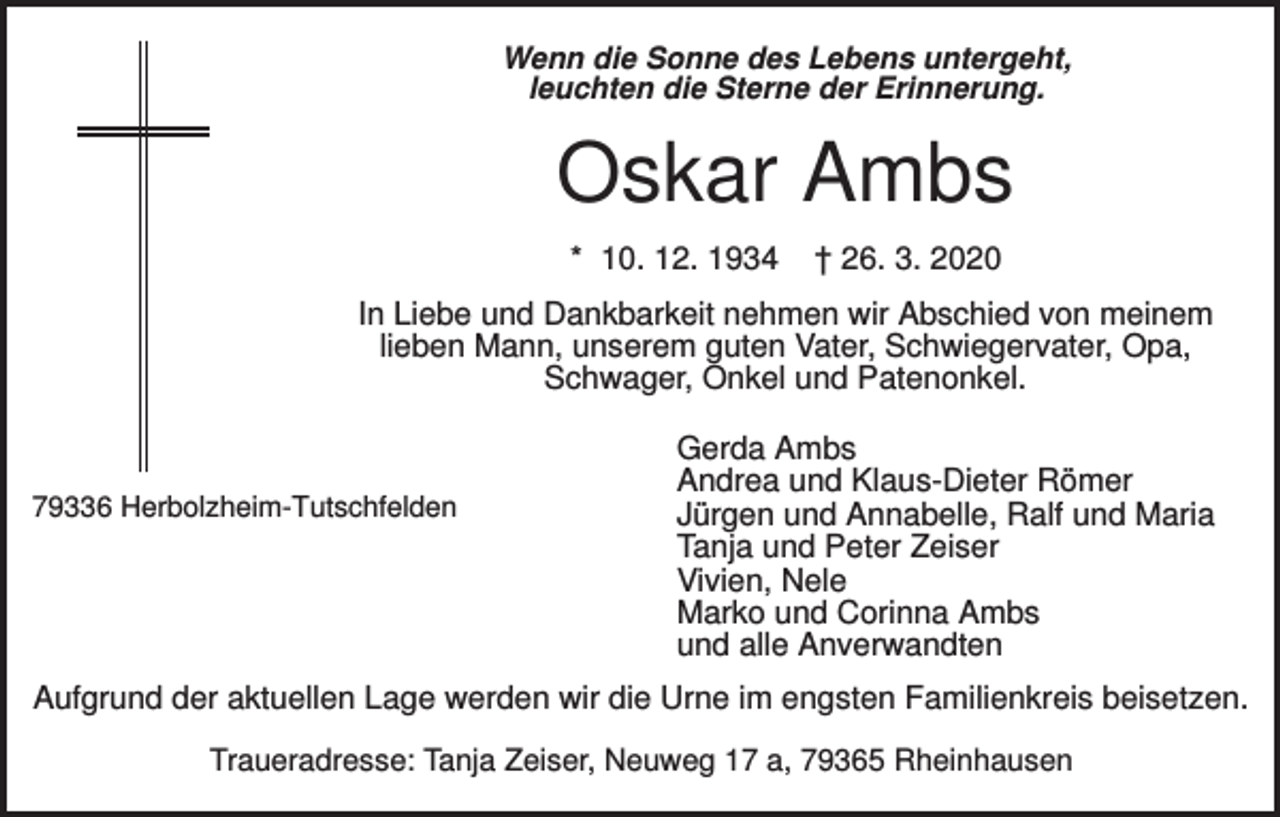 <p>Wenn die Sonne des Lebens untergeht,<br />leuchten die Sterne der Erinnerung.</p><p>Oskar Ambs<br />* 10. 12. 1934</p><p>† 26. 3. 2020</p><p>In Liebe und Dankbarkeit nehmen wir Abschied von meinem<br />lieben Mann, unserem guten Vater, Schwiegervater, Opa,<br />Schwager, Onkel und Patenonkel.</p><p>79336 Herbolzheim-Tutschfelden</p><p>Gerda Ambs<br />Andrea und Klaus-Dieter Römer<br />Jürgen und Annabelle, Ralf und Maria<br />Tanja und Peter Zeiser<br />Vivien, Nele<br />Marko und Corinna Ambs<br />und alle Anverwandten</p><p>Aufgrund der aktuellen Lage werden wir die Urne im engsten Familienkreis beisetzen.<br />Traueradresse: Tanja Zeiser, Neuweg 17 a, 79365 Rheinhausen</p>