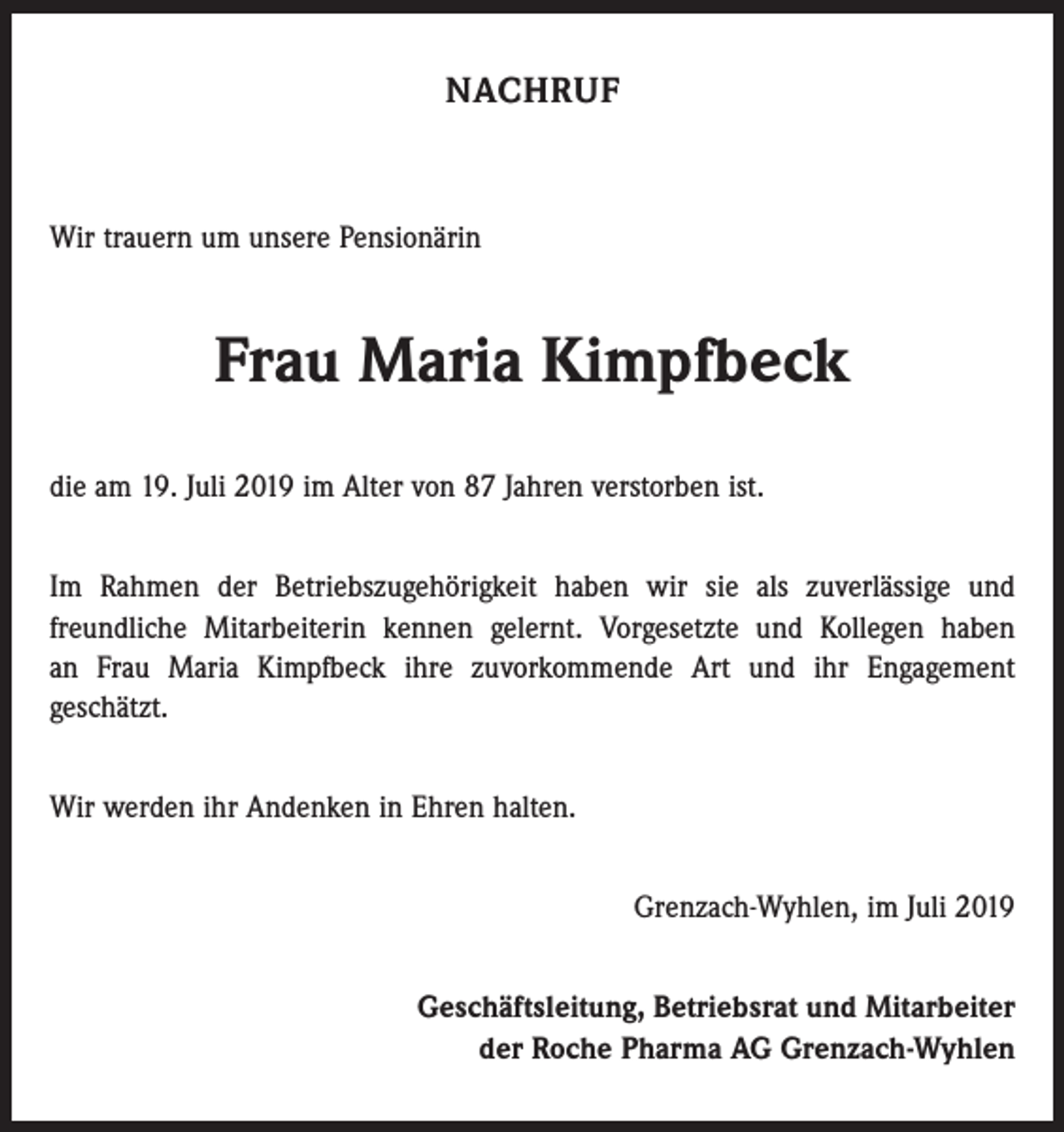 <p>NACHRUF</p><p>Wir trauern um unsere Pensionärin</p><p>Frau Maria Kimpfbeck<br />die am 19. Juli 2019 im Alter von 87 Jahren verstorben ist.<br />Im Rahmen der Betriebszugehörigkeit haben wir sie als zuverlässige und<br />­freundliche Mitarbeiterin kennen gelernt. Vorgesetzte und Kollegen haben<br />an Frau Maria Kimpfbeck ihre zuvorkommende Art und ihr Engagement<br />geschätzt.<br />Wir werden ihr Andenken in Ehren halten.<br />Grenzach-Wyhlen, im Juli 2019<br />Geschäftsleitung, Betriebsrat und Mitarbeiter<br />der Roche Pharma AG Grenzach-Wyhlen</p>