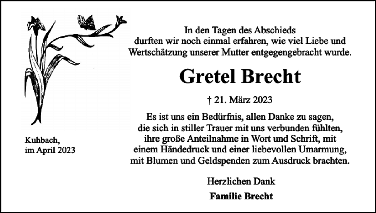<p>In den Tagen des Abschieds<br />durften wir noch einmal erfahren, wie viel Liebe und<br />Wertschätzung unserer Mutter entgegengebracht wurde.</p><p>Gretel Brecht<br />† 21. März 2023</p><p>Kuhbach,<br />im April 2023</p><p>Es ist uns ein Bedürfnis, allen Danke zu sagen,<br />die sich in stiller Trauer mit uns verbunden fühlten,<br />ihre große Anteilnahme in Wort und Schrift, mit<br />einem Händedruck und einer liebevollen Umarmung,<br />mit Blumen und Geldspenden zum Ausdruck brachten.<br />Herzlichen Dank<br />Familie Brecht</p>