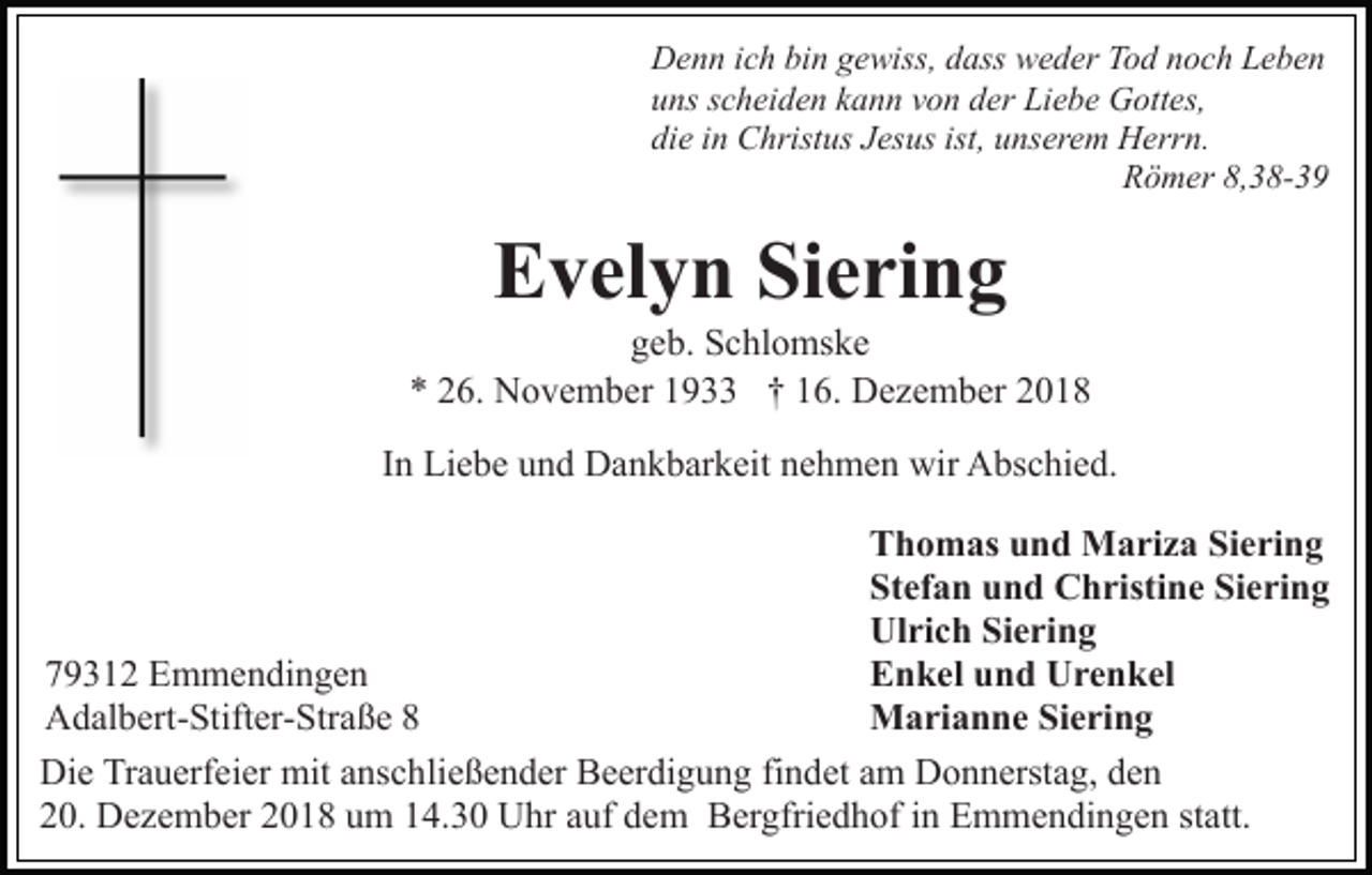 <p>Denn ich bin gewiss, dass weder Tod noch Leben<br />uns scheiden kann von der Liebe Gottes,<br />die in Christus Jesus ist, unserem Herrn.<br />Römer 8,38-39</p><p>Evelyn Siering<br />geb. Schlomske<br />* 26. November 1933 † 16. Dezember 2018<br />In Liebe und Dankbarkeit nehmen wir Abschied.<br />Thomas und Mariza Siering<br />Stefan und Christine Siering<br />Ulrich Siering<br />Enkel und Urenkel<br />79312 Emmendingen<br />Marianne Siering<br />Adalbert-Stifter-Straße 8<br />Die Trauerfeier mit anschließender Beerdigung findet am Donnerstag, den<br />20. Dezember 2018 um 14.30 Uhr auf dem Bergfriedhof in Emmendingen statt.</p>