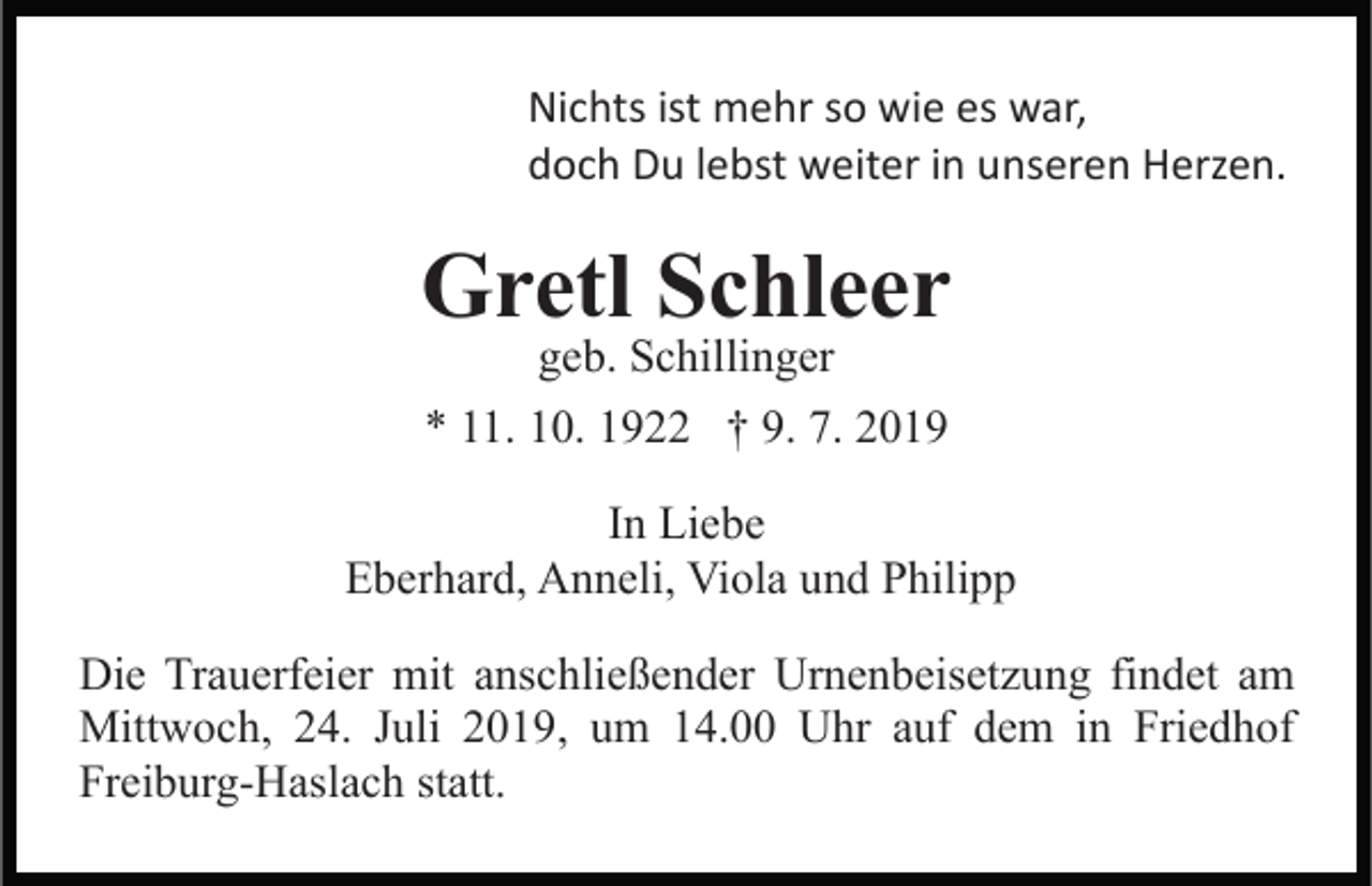 <p>Nichts ist mehr so wie es war,<br />doch Du lebst weiter in unseren Herzen.</p><p>Gretl Schleer<br />geb. Schillinger</p><p>* 11. 10. 1922 † 9. 7. 2019<br />In Liebe<br />Eberhard, Anneli, Viola und Philipp<br />Die Trauerfeier mit anschließender Urnenbeisetzung findet am<br />Mittwoch, 24. Juli 2019, um 14.00 Uhr auf dem in Friedhof<br />Freiburg-Haslach statt.</p>