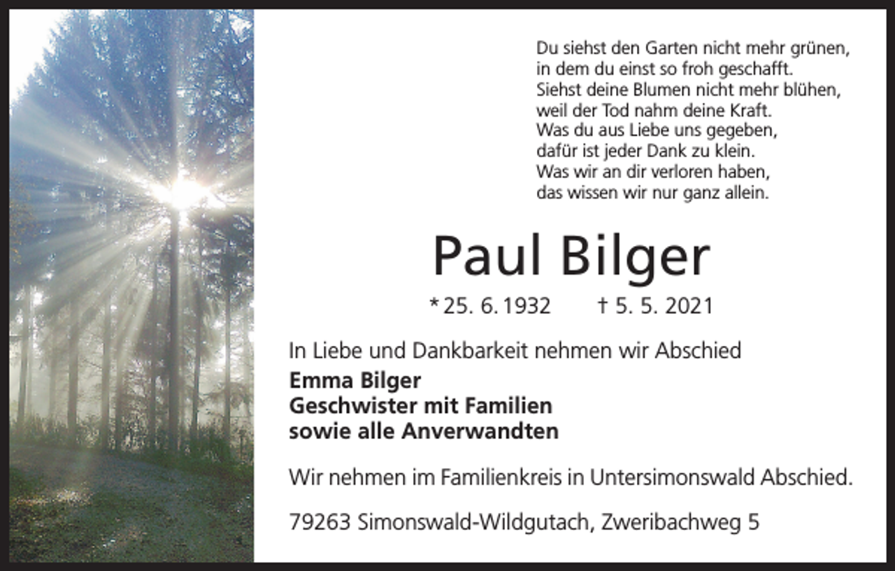<p>Du siehst den Garten nicht mehr grünen,<br />in dem du einst so froh geschafft.<br />Siehst deine Blumen nicht mehr blühen,<br />weil der Tod nahm deine Kraft.<br />Was du aus Liebe uns gegeben,<br />dafür ist jeder Dank zu klein.<br />Was wir an dir verloren haben,<br />das wissen wir nur ganz allein.</p><p>Paul Bilger<br />* 25. 6. 1932 † 5. 5. 2021<br />In Liebe und Dankbarkeit nehmen wir Abschied<br />Emma Bilger<br />Geschwister mit Familien<br />sowie alle Anverwandten<br />Wir nehmen im Familienkreis in Untersimonswald Abschied.<br />79263 Simonswald-Wildgutach, Zweribachweg 5</p>