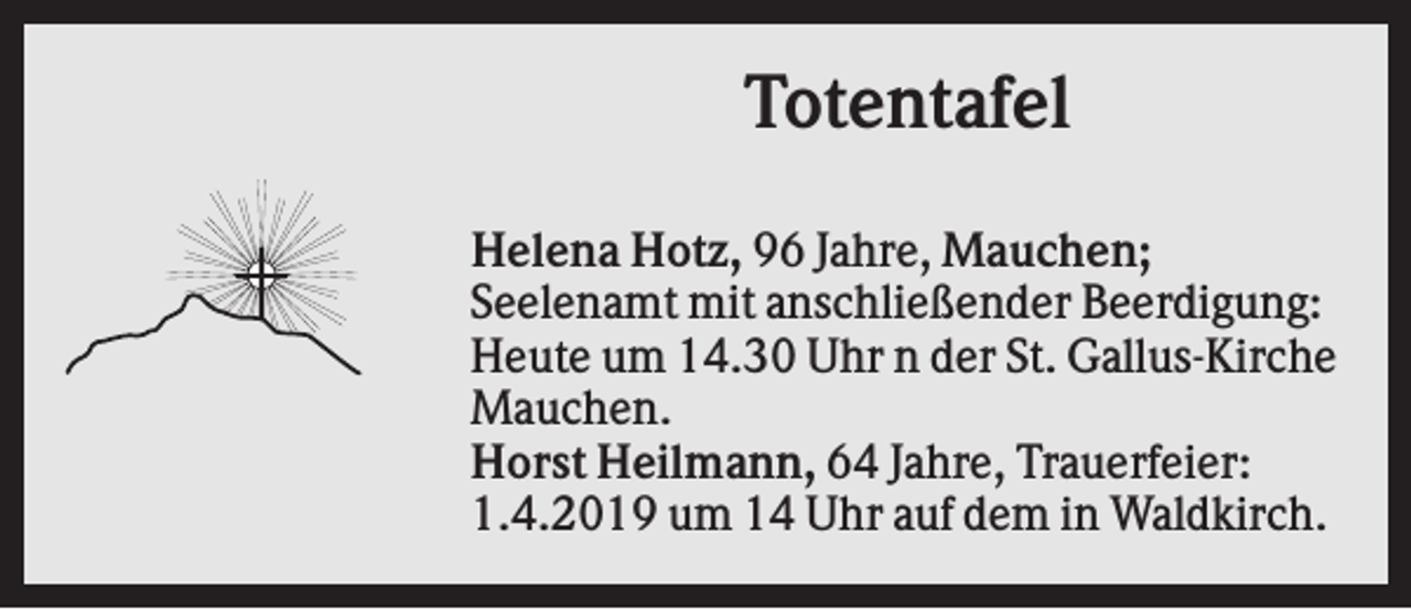 <p>Totentafel<br />Helena Hotz, 96 Jahre, Mauchen;<br />Seelenamt mit anschließender Beerdigung:<br />Heute um 14.30 Uhr n der St. Gallus-Kirche<br />Mauchen.<br />Horst Heilmann, 64 Jahre, Trauerfeier:<br />1.4.2019 um 14 Uhr auf dem in Waldkirch.</p>