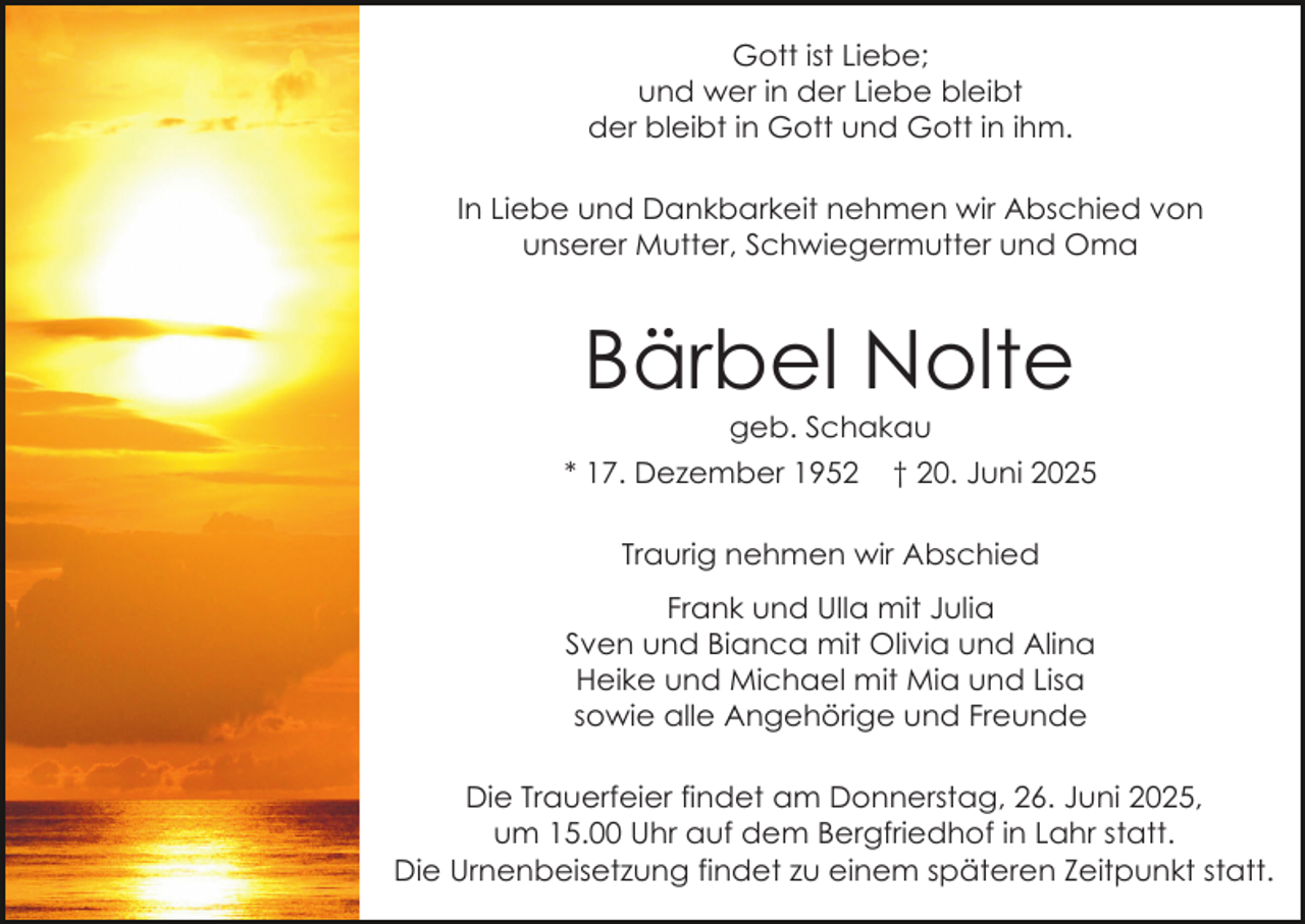 <p>Gott ist Liebe;<br />und wer in der Liebe bleibt<br />der bleibt in Gott und Gott in ihm.<br />In Liebe und Dankbarkeit nehmen wir Abschied von<br />unserer Mutter, Schwiegermutter und Oma</p><p>Bärbel Nolte<br />geb. Schakau</p><p>* 17. Dezember 1952</p><p>† 20. Juni 2025</p><p>Traurig nehmen wir Abschied<br />Frank und Ulla mit Julia<br />Sven und Bianca mit Olivia und Alina<br />Heike und Michael mit Mia und Lisa<br />sowie alle Angehörige und Freunde<br />Die Trauerfeier findet am Donnerstag, 26. Juni 2025,<br />um 15.00 Uhr auf dem Bergfriedhof in Lahr statt.<br />Die Urnenbeisetzung findet zu einem späteren Zeitpunkt statt.</p>