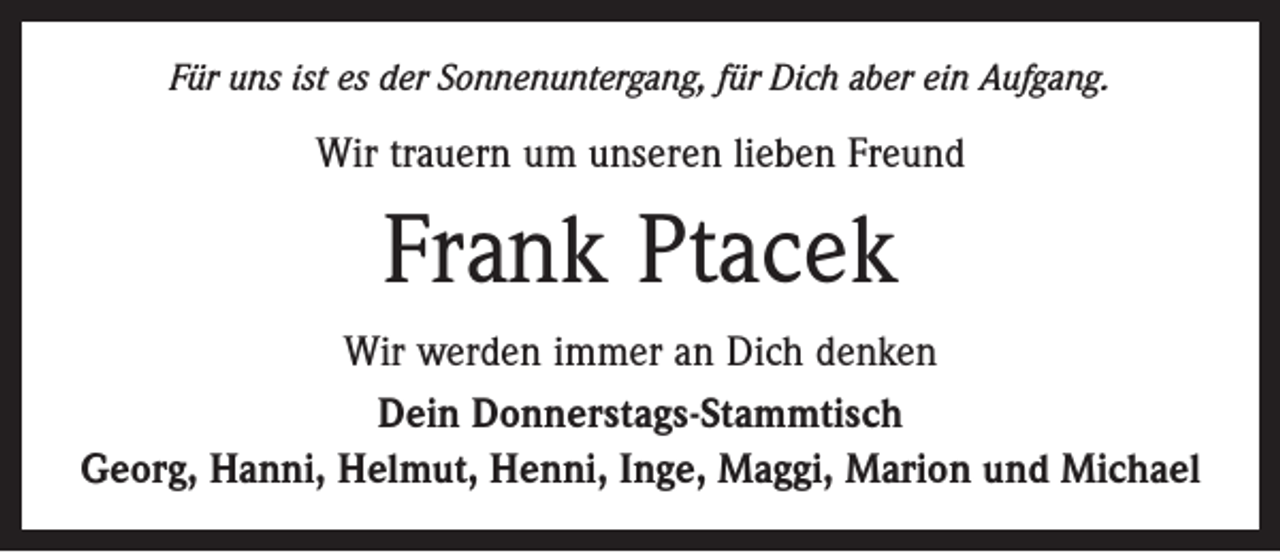 <p>Für uns ist es der Sonnenuntergang, für Dich aber ein Aufgang.</p><p>Wir trauern um unseren lieben Freund</p><p>Frank Ptacek<br />Wir werden immer an Dich denken<br />Dein Donnerstags-Stammtisch<br />Georg, Hanni, Helmut, Henni, Inge, Maggi, Marion und Michael</p>