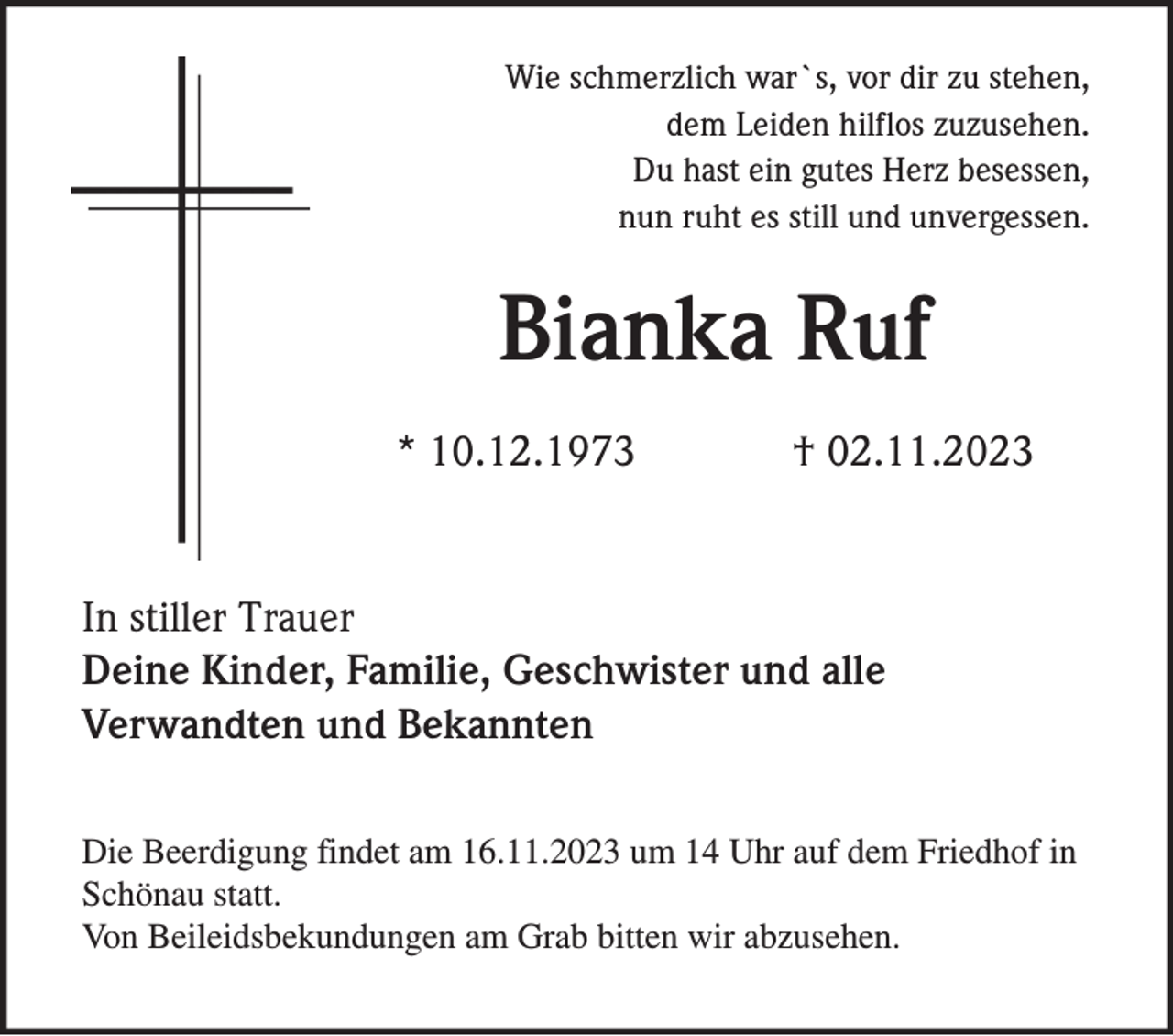 <p>Wie schmerzlich war`s, vor dir zu stehen,<br />dem Leiden hilflos zuzusehen.<br />Du hast ein gutes Herz besessen,<br />nun ruht es still und unvergessen.</p><p>Bianka Ruf<br />* 10.12.1973</p><p>† 02.11.2023</p><p>In stiller Trauer<br />Deine Kinder, Familie, Geschwister und alle<br />Verwandten und Bekannten<br />Die Beerdigung findet am 16.11.2023 um 14 Uhr auf dem Friedhof in<br />Schönau statt.<br />Von Beileidsbekundungen am Grab bitten wir abzusehen.</p>