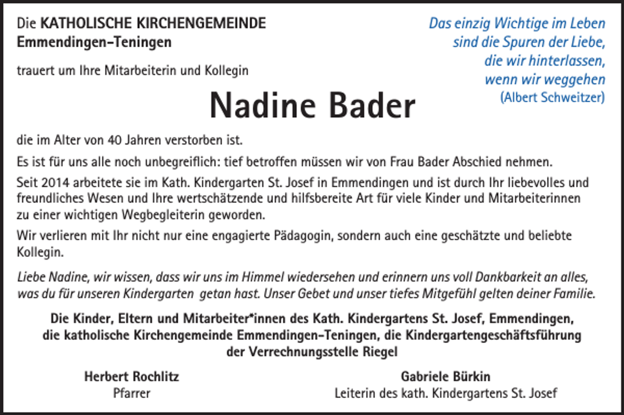 <p>Di e KKATHOLISCHE<br />Die<br />A T H O LI S C H E KI<br />KIRCHENGEMEINDE<br />R C H E N G E M EI N D E<br />EEmmendingen-Teningen<br />m m e n di n g e n - T e ni n g e n<br />trauert<br />tr<br />a u ert um<br />u m IIhre<br />hr e Mitarbeiterin<br />Mit ar b eit eri n und<br />u n d Kollegin<br />K oll e gi n</p><p>NNadine<br />a di n e BBader<br />a d er</p><p>DDas<br />as eieinzig<br />n zi g Wichtige<br />Wi c hti g e i im<br />m LLeben<br />ebe n<br />si<br />sind<br />n d die<br />di e Spuren<br />S p ur e n der<br />d er Liebe,<br />Li e b e,<br />di e wir<br />wir hinterlassen,<br />hi nt erl ass e n,<br />die<br />wwenn<br />e n n wir<br />egge he n<br />wir wweggehen</p><p>((Albert<br />Al b ert Schweitzer)<br />S c h w eit z er)</p><p>di e iimm Alter<br />die<br />Alt er vvon<br />o n 40<br />4 0 JJahren<br />a hr e n vverstorben<br />erst or b e n ist.<br />ist.<br />Es<br />ür uns<br />u ns all<br />n o c h unbegreiflich:<br />u n b e gr ei ﬂi c h: titief<br />ef bbetroffen<br />etr off e n müssen<br />m üss e n wir<br />wir vvon<br />o n Fr<br />a u Bader<br />B a d er Abschied<br />A bs c hi e d nnehmen.<br />e h m e n.<br />Es ist<br />ist ffür<br />allee noch<br />Frau<br />SSeit<br />eit 2014<br />2 0 1 4 ar<br />b eit et e sisiee iimm Kath.<br />K at h. Kindergarten<br />Ki n d er g art e n St.<br />os ef iin<br />n EEmmendingen<br />m m e n di n g e n uund<br />n d ist<br />ur c h IIhr<br />hr liliebevolles<br />e b e v oll es uund<br />nd<br />arbeitete<br />St. JJosef<br />ist ddurch<br />freundliches<br />fr<br />e u n dli c h es Wesen<br />W es e n und<br />u n d IIhre<br />hr e wertschätzende<br />w erts c h ät z e n d e und<br />u n d hilfsbereite<br />hilfs b er eit e Art<br />Art ffür<br />ür viele<br />vi el e Kinder<br />Ki n d er und<br />u n d Mitarbeiterinnen<br />Mit ar b eit eri n n e n<br />zzuu einer<br />ei n er wichtigen<br />wi c hti g e n Wegbegleiterin<br />W e g b e gl eit eri n geworden.<br />g e w or d e n.<br />Wirv verlieren<br />mitI hr<br />Ihrninicht<br />Wir<br />erli er e n mit<br />c ht n nur<br />ur eieine<br />n e e engagierte<br />n g a gi ert e P Pädagogin,<br />ä d a g o gi n, s osondern<br />n d er n a auch<br />u c h eieine<br />n e g geschätzte<br />es c h ät zt e u und<br />n d b beliebte<br />eli e bt e<br />KKollegin.<br />oll e gi n.<br />Li<br />e b e Nadine,<br />N a di n e, wir<br />wir wissen,<br />wiss e n, dass<br />d ass wir<br />wir uns<br />u ns iimm Himmel<br />Hi m m el wiedersehen<br />wi e d ers e h e n und<br />u n d eri<br />n n er n uns<br />u ns vvoll<br />oll Dankbarkeit<br />D a n k b ar k eit an<br />a n alles,<br />all es,<br />Liebe<br />erinnern<br />wwas<br />as ddu<br />u f für<br />ür uunseren<br />ns er e n KiKindergarten<br />n d er g art e n ggetan<br />et a n hhast.<br />ast. UUnser<br />ns er GGebet<br />e b et uund<br />n d uunser<br />ns er titiefes<br />ef es Mitgefühl<br />Mit g ef ü hl ggelten<br />elt e n ddeiner<br />ei n er F Familie.<br />a mili e.<br />Die<br />Kinder,<br />Eltern<br />Kindergartens<br />St. JJosef,<br />Di<br />e Ki<br />n d er, Elt<br />er n uund<br />n d Mitarbeiter*innen<br />Mit ar b eit er*i n n e n ddes<br />es KKath.<br />at h. Ki<br />n d er g art e ns St.<br />os ef, EEmmendingen,<br />m m e n di n g e n,<br />di e kkatholische<br />at h olis c h e Kirchengemeinde<br />Kir c h e n g e m ei n d e EEmmendingen-Teningen,<br />m m e n di n g e n - T e ni n g e n, di<br />e Kindergartengeschäftsführung<br />Ki n d er g art e n g es c h äftsf ü hr u n g<br />die<br />die<br />der<br />d er Verrechnungsstelle<br />V err e c h n u n gsst ell e Riegel<br />Ri e g el</p><p>Herbert<br />H er b ert RRochlitz<br />o c hlitz<br />Pfarrer<br />Pf<br />arr er</p><p>Gabriele<br />G a bri el e BBürkin<br />ür ki n<br />Leiterin<br />L eit eri n des<br />d es kath.<br />k at h. Kindergartens<br />Ki n d er g art e ns St.<br />St. JJosef<br />os ef</p>