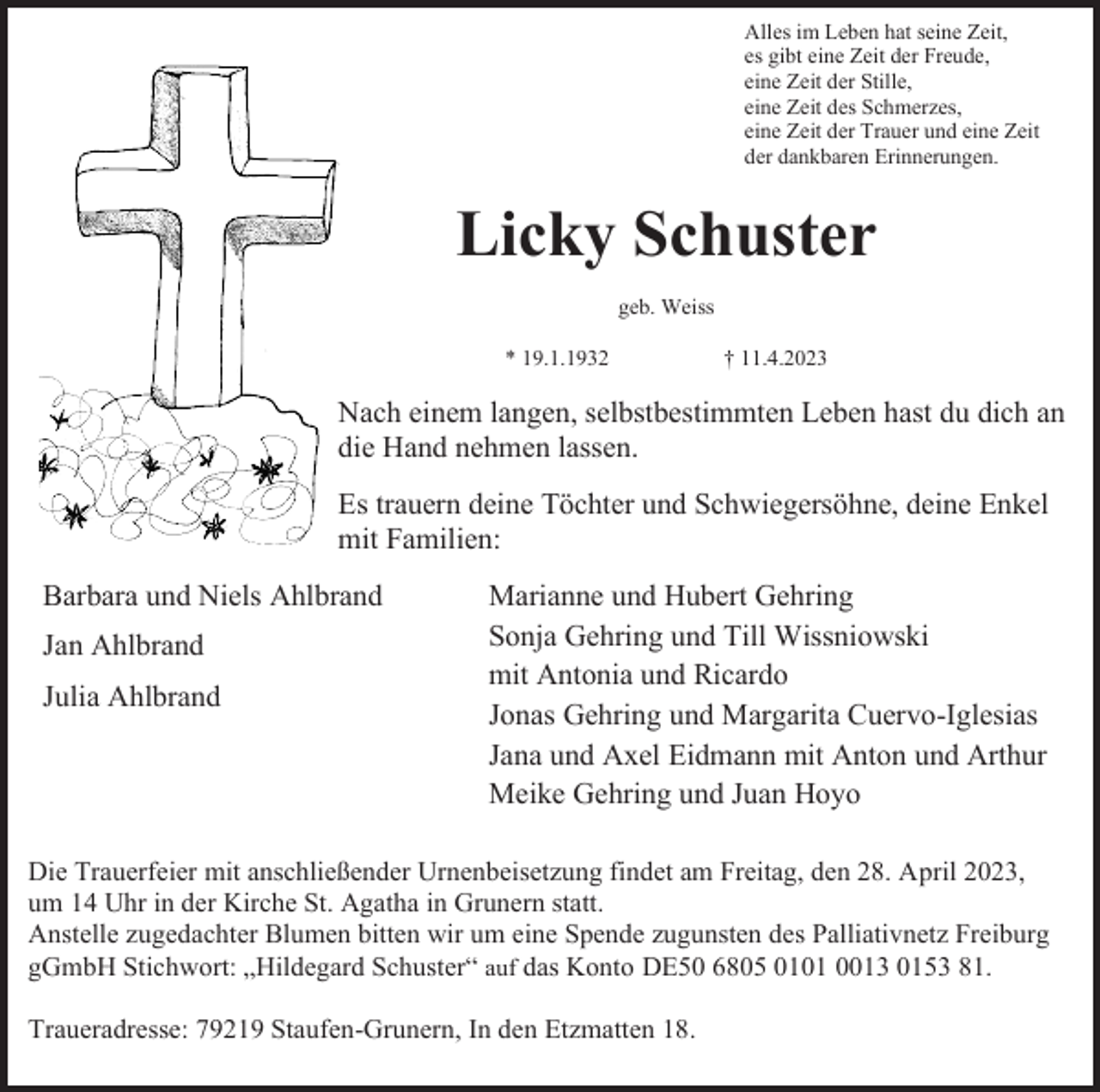 <p>Alles im Leben hat seine Zeit,<br />es gibt eine Zeit der Freude,<br />eine Zeit der Stille,<br />eine Zeit des Schmerzes,<br />eine Zeit der Trauer und eine Zeit<br />der dankbaren Erinnerungen.</p><p>Licky Schuster<br />geb. Weiss<br />* 19.1.1932</p><p>† 11.4.2023</p><p>Nach einem langen, selbstbestimmten Leben hast du dich an<br />die Hand nehmen lassen.<br />Es trauern deine Töchter und Schwiegersöhne, deine Enkel<br />mit Familien:<br />Barbara und Niels Ahlbrand<br />Jan Ahlbrand<br />Julia Ahlbrand</p><p>Marianne und Hubert Gehring<br />Sonja Gehring und Till Wissniowski<br />mit Antonia und Ricardo<br />Jonas Gehring und Margarita Cuervo-Iglesias<br />Jana und Axel Eidmann mit Anton und Arthur<br />Meike Gehring und Juan Hoyo</p><p>Die Trauerfeier mit anschließender Urnenbeisetzung findet am Freitag, den 28. April 2023,<br />um 14 Uhr in der Kirche St. Agatha in Grunern statt.<br />Anstelle zugedachter Blumen bitten wir um eine Spende zugunsten des Palliativnetz Freiburg<br />gGmbH Stichwort: „Hildegard Schuster“ auf das Konto DE50 6805 0101 0013 0153 81.<br />Traueradresse: 79219 Staufen-Grunern, In den Etzmatten 18.</p>
