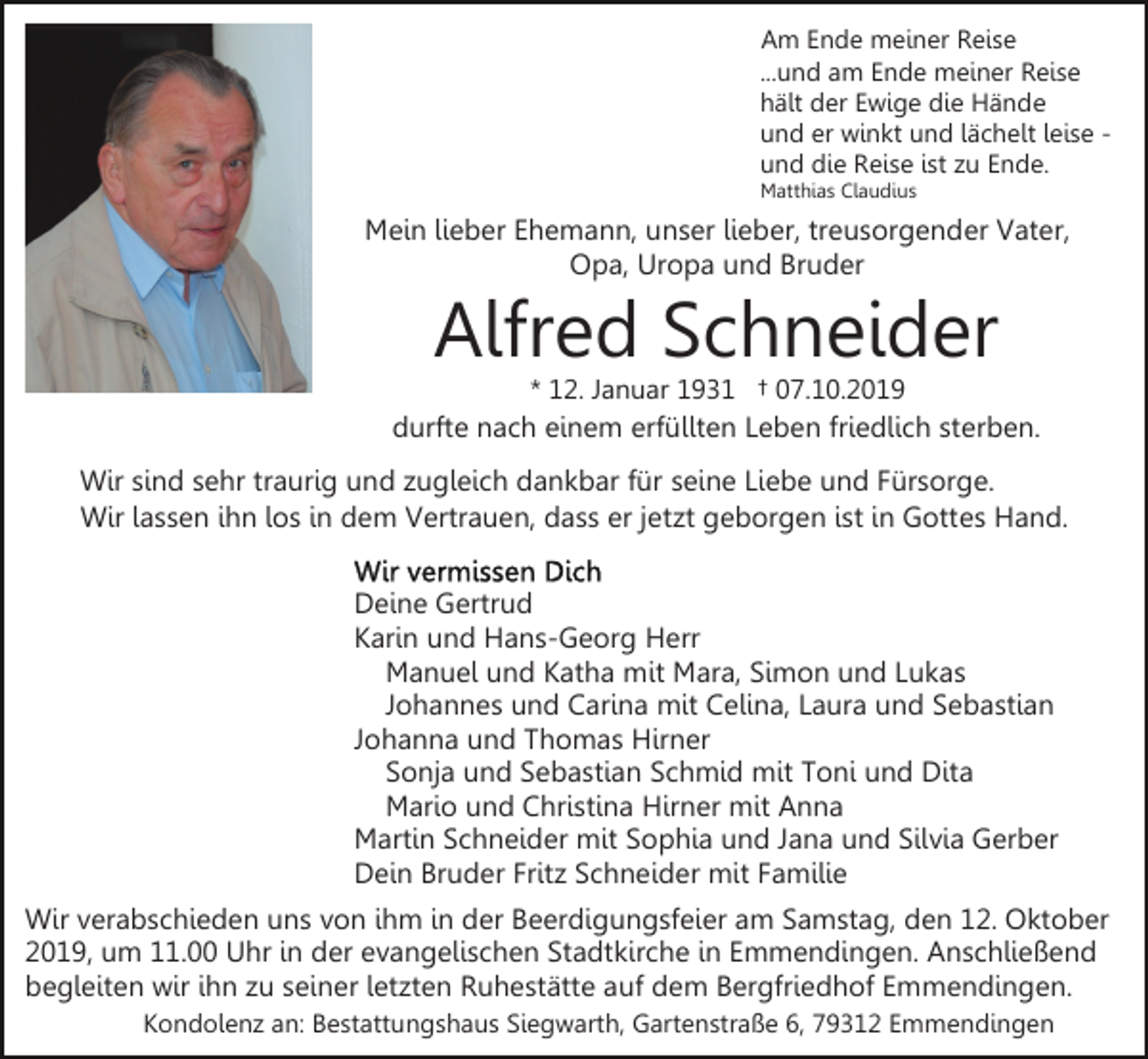 <p>Am Ende meiner Reise<br />...und am Ende meiner Reise<br />hält der Ewige die Hände<br />und er winkt und lächelt leise und die Reise ist zu Ende.<br />Matthias Claudius</p><p>Mein lieber Ehemann, unser lieber, treusorgender Vater,<br />Opa, Uropa und Bruder</p><p>Alfred Schneider<br />* 12. Januar 1931 † 07.10.2019</p><p>durfte nach einem erfüllten Leben friedlich sterben.<br />Wir sind sehr traurig und zugleich dankbar für seine Liebe und Fürsorge.<br />Wir lassen ihn los in dem Vertrauen, dass er jetzt geborgen ist in Gottes Hand.<br />Deine Gertrud<br />Karin und Hans-Georg Herr<br />Manuel und Katha mit Mara, Simon und Lukas<br />Johannes und Carina mit Celina, Laura und Sebastian<br />Johanna und Thomas Hirner<br />Sonja und Sebastian Schmid mit Toni und Dita<br />Mario und Christina Hirner mit Anna<br />Martin Schneider mit Sophia und Jana und Silvia Gerber<br />Dein Bruder Fritz Schneider mit Familie<br />Wir verabschieden uns von ihm in der Beerdigungsfeier am Samstag, den 12. Oktober<br />2019, um 11.00 Uhr in der evangelischen Stadtkirche in Emmendingen. Anschließend<br />begleiten wir ihn zu seiner letzten Ruhestätte auf dem Bergfriedhof Emmendingen.<br />Kondolenz an: Bestattungshaus Siegwarth, Gartenstraße 6, 79312 Emmendingen</p>