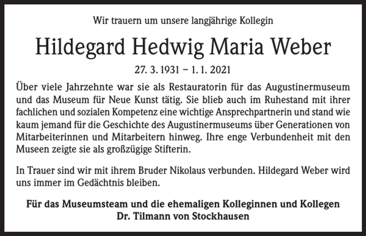 <p>Wir trauern um unsere langjährige Kollegin</p><p>Hildegard Hedwig Maria Weber<br />27. 3. 1931 – 1. 1. 2021<br />Über viele Jahrzehnte war sie als Restauratorin für das Augustinermuseum<br />und das Museum für Neue Kunst tätig. Sie blieb auch im Ruhestand mit ihrer<br />fachlichen und sozialen Kompetenz eine wichtige Ansprechpartnerin und stand wie<br />kaum jemand für die Geschichte des Augustinermuseums über Generationen von<br />Mitarbeiterinnen und Mitarbeitern hinweg. Ihre enge Verbundenheit mit den<br />Museen zeigte sie als großzügige Stifterin.<br />In Trauer sind wir mit ihrem Bruder Nikolaus verbunden. Hildegard Weber wird<br />uns immer im Gedächtnis bleiben.<br />Für das Museumsteam und die ehemaligen Kolleginnen und Kollegen<br />Dr. Tilmann von Stockhausen</p>