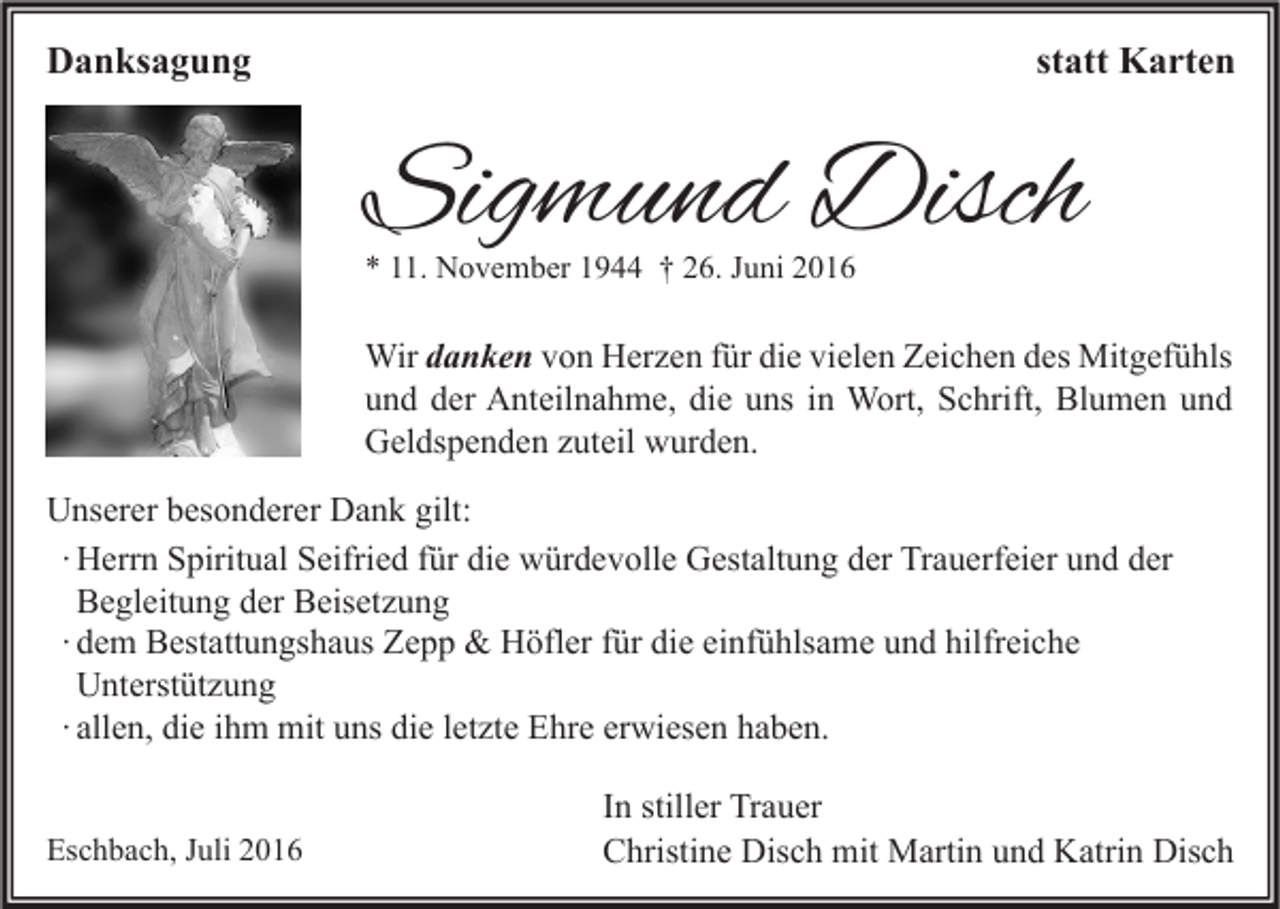 <p>Danksagung</p><p>statt Karten</p><p>Sigmund Disch<br />* 11. November 1944 † 26. Juni 2016</p><p>Wir danken von Herzen für die vielen Zeichen des Mitgefühls<br />und der Anteilnahme, die uns in Wort, Schrift, Blumen und<br />Geldspenden zuteil wurden.<br />Unserer besonderer Dank gilt:<br />∙ Herrn Spiritual Seifried für die würdevolle Gestaltung der Trauerfeier und der<br />Begleitung der Beisetzung<br />∙ dem Bestattungshaus Zepp &amp; Höfler für die einfühlsame und hilfreiche<br />Unterstützung<br />∙ allen, die ihm mit uns die letzte Ehre erwiesen haben.<br />Eschbach, Juli 2016</p><p>In stiller Trauer<br />Christine Disch mit Martin und Katrin Disch</p>