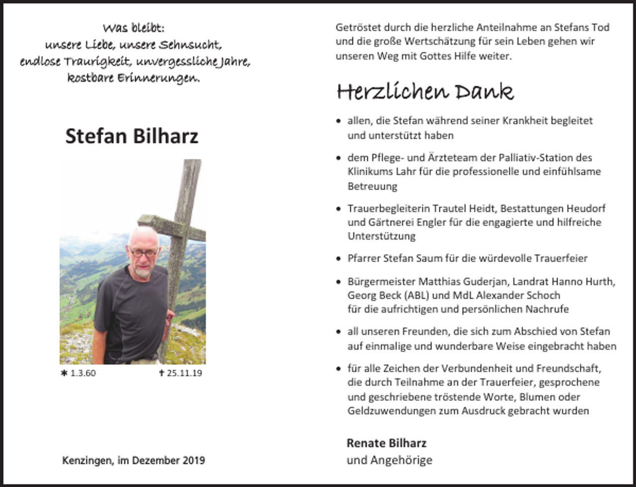 <p>Was bleibt:<br />unsere Liebe, unsere Sehnsucht,<br />endlose Traurigkeit, unvergessliche Jahre,<br />kostbare Erinnerungen.</p><p>Stefan Bilharz</p><p>Getröstet durch die herzliche Anteilnahme an Stefans Tod<br />und die große Wertschätzung für sein Leben gehen wir<br />unseren Weg mit Gottes Hilfe weiter.</p><p>Herzlichen Dank<br /> allen, die Stefan während seiner Krankheit begleitet<br />und unterstützt haben<br /> dem Pflege- und Ärzteteam der Palliativ-Station des<br />Klinikums Lahr für die professionelle und einfühlsame<br />Betreuung<br /> Trauerbegleiterin Trautel Heidt, Bestattungen Heudorf<br />und Gärtnerei Engler für die engagierte und hilfreiche<br />Unterstützung<br /> Pfarrer Stefan Saum für die würdevolle Trauerfeier<br /> Bürgermeister Matthias Guderjan, Landrat Hanno Hurth,<br />Georg Beck (ABL) und MdL Alexander Schoch<br />für die aufrichtigen und persönlichen Nachrufe<br /> all unseren Freunden, die sich zum Abschied von Stefan<br />auf einmalige und wunderbare Weise eingebracht haben</p><p> 1.3.60</p><p> 25.11.19</p><p>Kenzingen, im Dezember 2019</p><p> für alle Zeichen der Verbundenheit und Freundschaft,<br />die durch Teilnahme an der Trauerfeier, gesprochene<br />und geschriebene tröstende Worte, Blumen oder<br />Geldzuwendungen zum Ausdruck gebracht wurden</p><p>Renate Bilharz<br />und Angehörige</p>