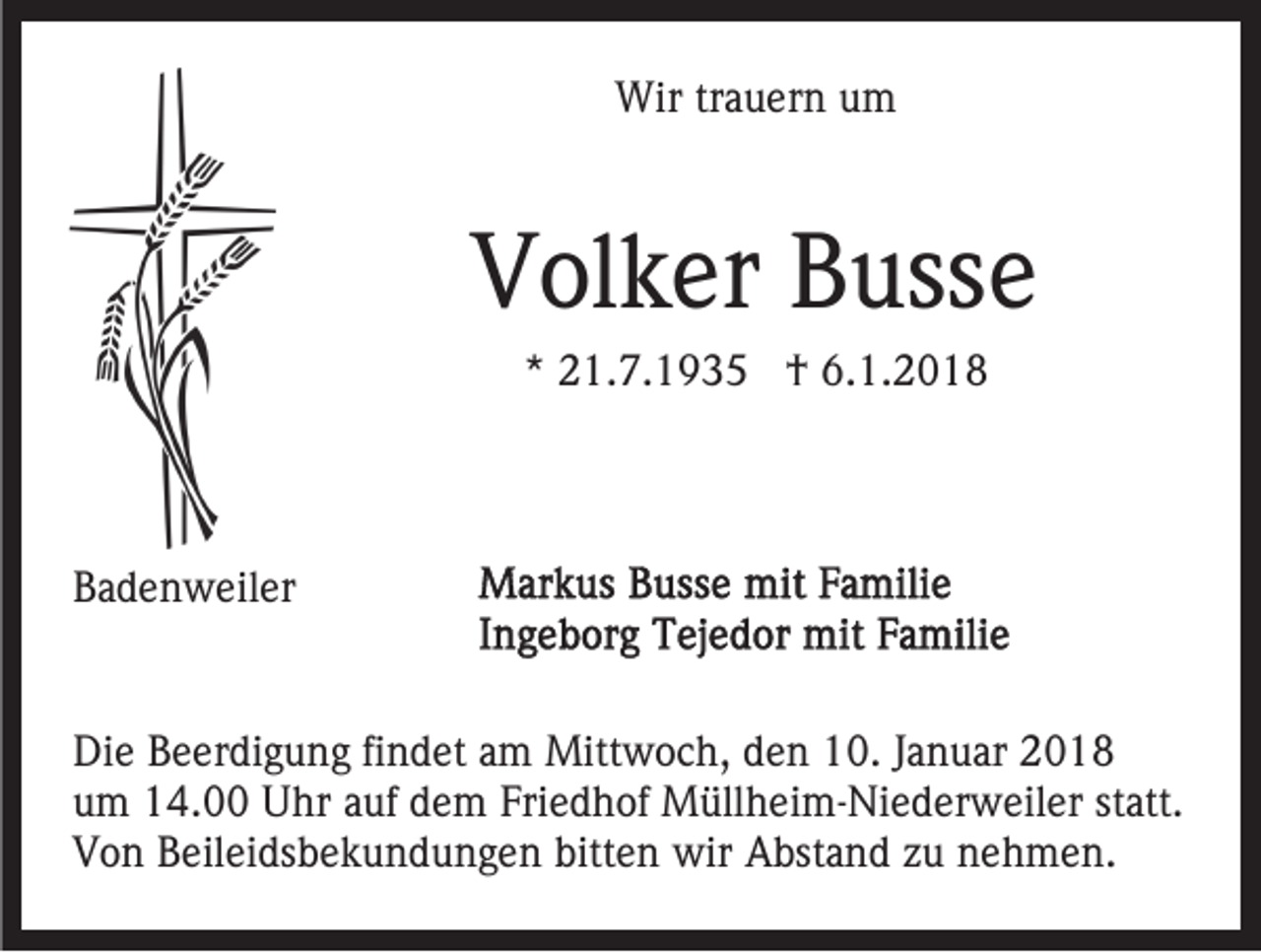 <p>Wir<br />Wir trtrauern<br />a u er n u um<br />m</p><p>VVolker<br />ol k er BBusse<br />uss e<br />** 21.7.1935<br />2 1. 7. 1 9 3 5 †<br />† 6.1.2018<br />6. 1. 2 0 1 8</p><p>BBadenweiler<br />a d e n w eil er<br />Die<br />Di<br />e BBeerdigung<br />e er di g u n g fifindet<br />n d et aam<br />m Mittwoch,<br />Mitt w o c h, den<br />d e n 10.<br />1 0. Januar<br />J a n uar<br />um<br />u m 14.00<br />1 4. Uhr<br />U hr aauf<br />uf ddem<br />e m FFriedhof<br />ri e d h of Müllheim-Niederweiler<br />M üll h ei m- Ni e d er w eil er statt.<br />st att.<br />V o n BBeileidsbekundungen<br />eil ei ds b e k u n d u n g e n bitt<br />e n wir<br />wir Abstand<br />A bst a n d zzu<br />u nnehmen.<br />e h m e n.<br />Von<br />bitten</p>