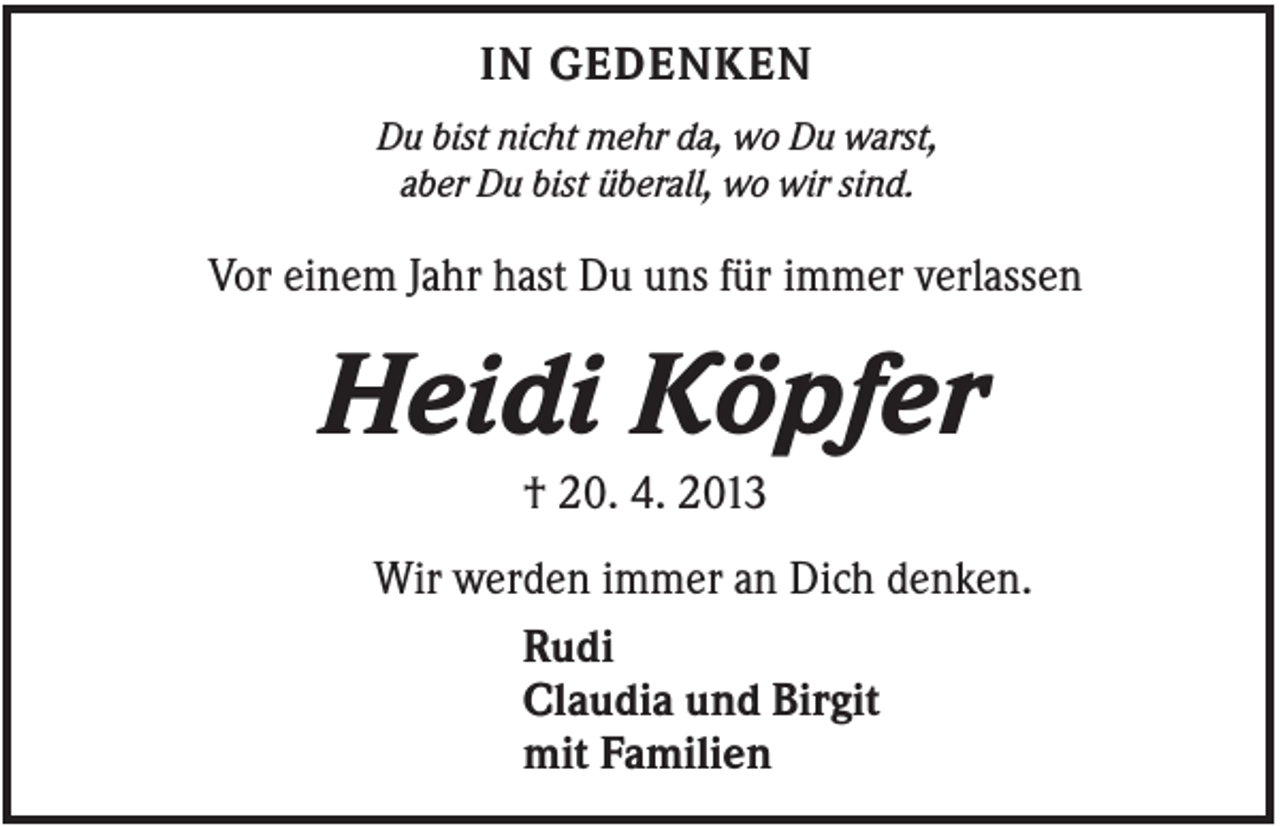 <p>IN GEDENKEN<br />Du bist nicht mehr da, wo Du warst,<br />aber Du bist überall, wo wir sind.</p><p>Vor einem Jahr hast Du uns für immer verlassen</p><p>Heidi Köpfer<br />† 20. 4. 2013<br />Wir werden immer an Dich denken.<br />Rudi<br />Claudia und Birgit<br />mit Familien</p>