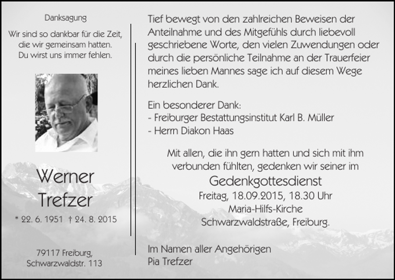 <p>Danksagung<br />Wir sind so dankbar für die Zeit,<br />die wir gemeinsam hatten.<br />Du wirst uns immer fehlen.</p><p>Tief bewegt von den zahlreichen Beweisen der<br />Anteilnahme und des Mitgefühls durch liebevoll<br />geschriebene Worte, den vielen Zuwendungen oder<br />durch die persönliche Teilnahme an der Trauerfeier<br />meines lieben Mannes sage ich auf diesem Wege<br />herzlichen Dank.<br />Ein besonderer Dank:<br />- Freiburger Bestattungsinstitut Karl B. Müller<br />- Herrn Diakon Haas</p><p>Werner<br />Trefzer<br />* 22. 6. 1951 † 24. 8. 2015</p><p>79117 Freiburg,<br />Schwarzwaldstr. 113</p><p>Mit allen, die ihn gern hatten und sich mit ihm<br />verbunden fühlten, gedenken wir seiner im</p><p>Gedenkgottesdienst<br />Freitag, 18.09.2015, 18.30 Uhr<br />Maria-Hilfs-Kirche<br />Schwarzwaldstraße, Freiburg.<br />Im Namen aller Angehörigen<br />Pia Trefzer</p>