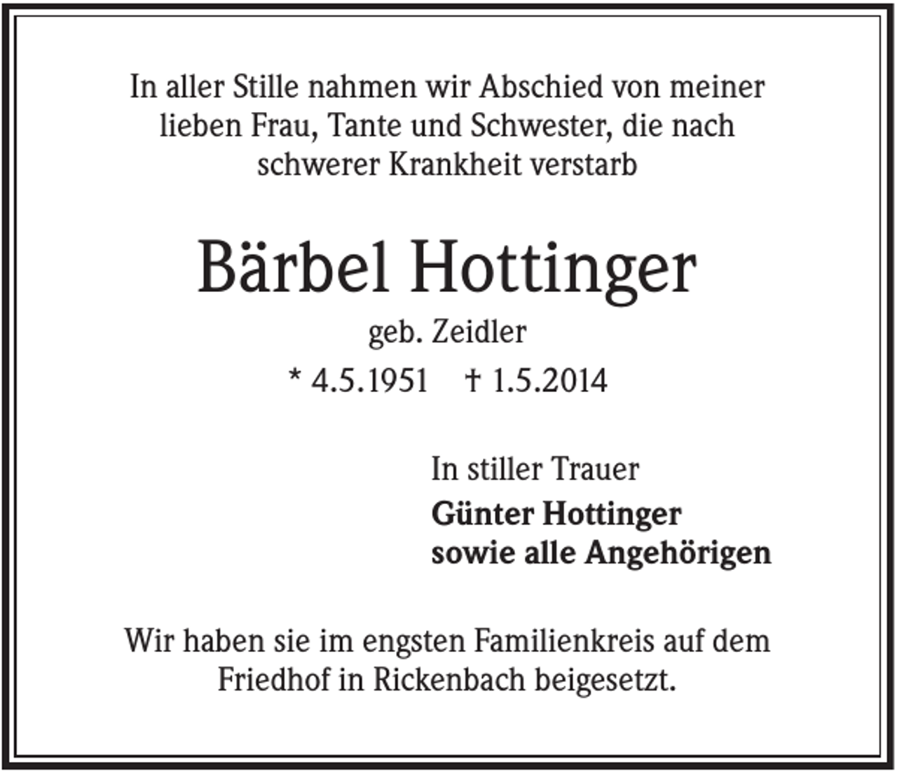 <p>In aller Stille nahmen wir Abschied von meiner<br />lieben Frau, Tante und Schwester, die nach<br />schwerer Krankheit verstarb</p><p>Bärbel Hottinger<br />geb. Zeidler<br />* 4.5.1951 † 1.5.2014<br />In stiller Trauer<br />Günter Hottinger<br />sowie alle Angehörigen<br />Wir haben sie im engsten Familienkreis auf dem<br />Friedhof in Rickenbach beigesetzt.</p>