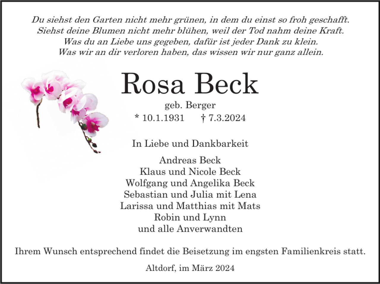 <p>Du siehst den Garten nicht mehr grünen, in dem du einst so froh geschafft.<br />Siehst deine Blumen nicht mehr blühen, weil der Tod nahm deine Kraft.<br />Was du an Liebe uns gegeben, dafür ist jeder Dank zu klein.<br />Was wir an dir verloren haben, das wissen wir nur ganz allein.</p><p>Rosa Beck<br />geb. Berger<br />* 10.1.1931<br />† 7.3.2024<br />In Liebe und Dankbarkeit<br />Andreas Beck<br />Klaus und Nicole Beck<br />Wolfgang und Angelika Beck<br />Sebastian und Julia mit Lena<br />Larissa und Matthias mit Mats<br />Robin und Lynn<br />und alle Anverwandten<br />Ihrem Wunsch entsprechend findet die Beisetzung im engsten Familienkreis statt.<br />Altdorf, im März 2024</p>