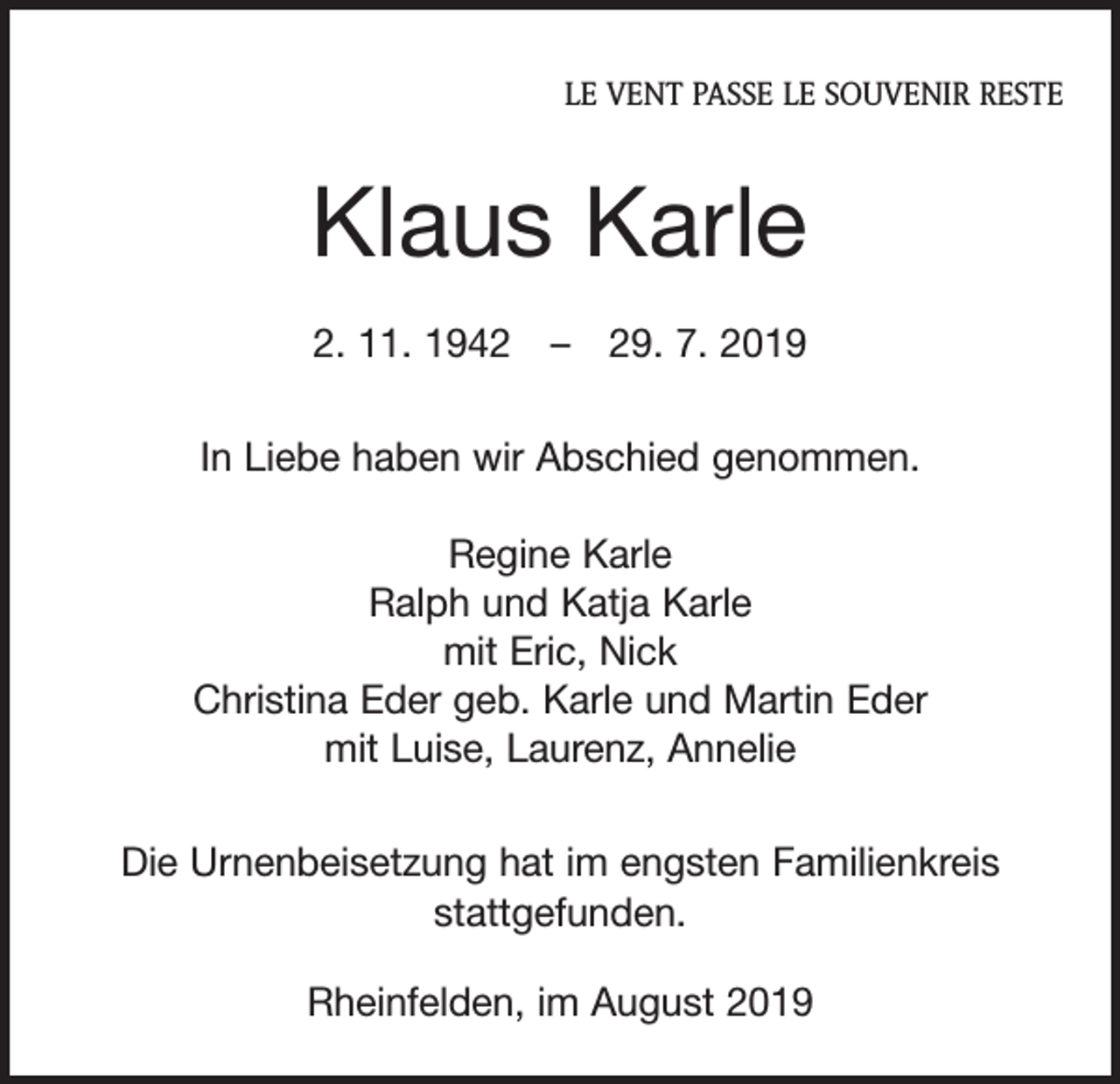 <p>LE VENT PASSE LE SOUVENIR RESTE</p><p>Klaus Karle<br />2. 11. 1942 – 29. 7. 2019<br />In Liebe haben wir Abschied genommen.<br />Regine Karle<br />Ralph und Katja Karle<br />mit Eric, Nick<br />Christina Eder geb. Karle und Martin Eder<br />mit Luise, Laurenz, Annelie<br />Die Urnenbeisetzung hat im engsten Familienkreis<br />­stattgefunden.<br />Rheinfelden, im August 2019</p>