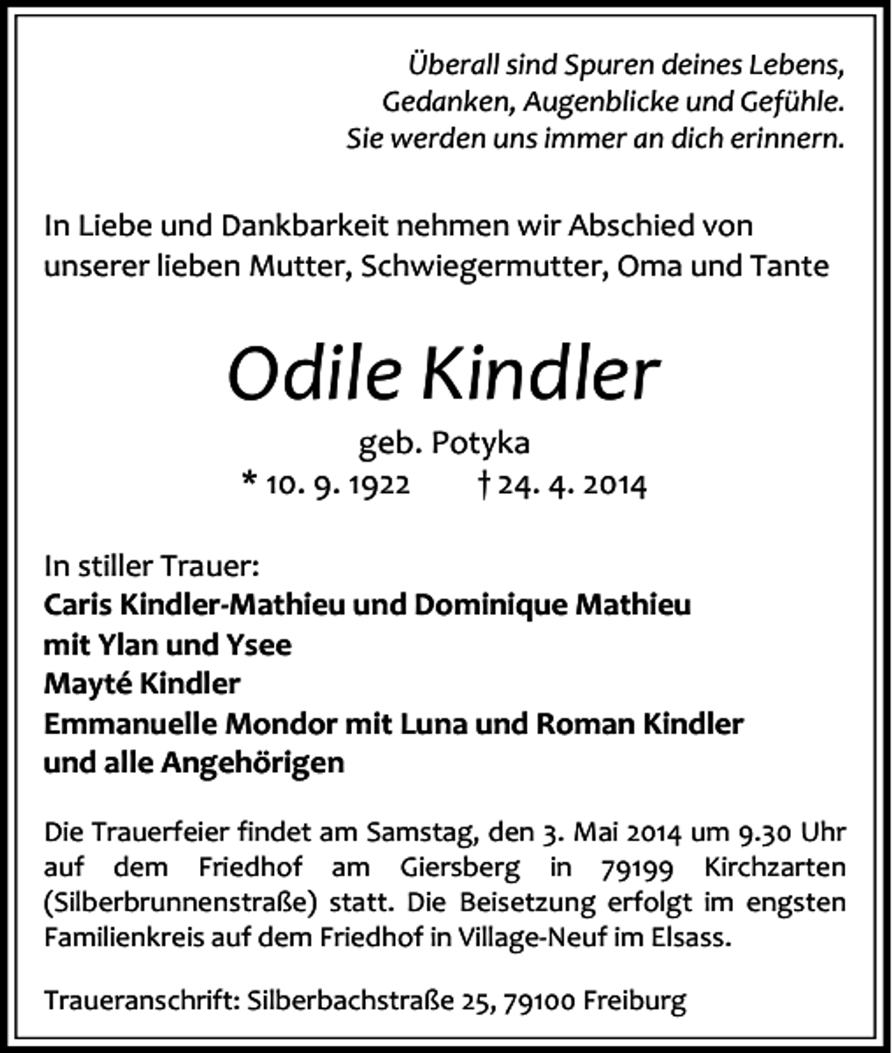 <p>Überall sind Spuren deines Lebens,<br />Gedanken, Augenblicke und Gefühle.<br />Sie werden uns immer an dich erinnern.</p><p>In Liebe und Dankbarkeit nehmen wir Abschied von<br />unserer lieben Mutter, Schwiegermutter, Oma und Tante</p><p>Odile Kindler<br />geb. Potyka<br />* 10. 9. 1922<br />† 24. 4. 2014</p><p>In stiller Trauer:<br />Caris Kindler-Mathieu und Dominique Mathieu<br />mit Ylan und Ysee<br />Mayté Kindler<br />Emmanuelle Mondor mit Luna und Roman Kindler<br />und alle Angehörigen<br />Die Trauerfeier findet am Samstag, den 3. Mai 2014 um 9.30 Uhr<br />auf dem Friedhof am Giersberg in 79199 Kirchzarten<br />(Silberbrunnenstraße) statt. Die Beisetzung erfolgt im engsten<br />Familienkreis auf dem Friedhof in Village-Neuf im Elsass.<br />Traueranschrift: Silberbachstraße 25, 79100 Freiburg</p>