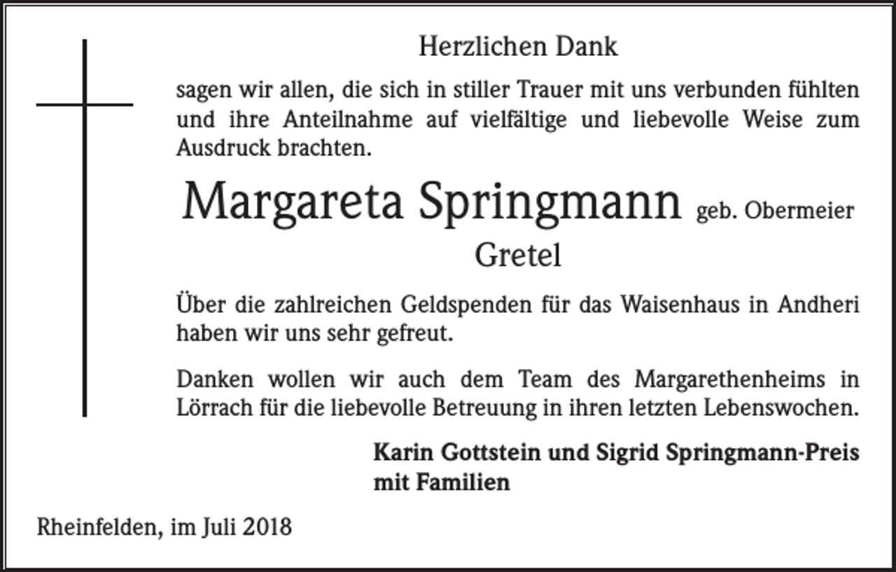 <p>Herzlichen Dank<br />sagen wir allen, die sich in stiller Trauer mit uns verbunden fühlten<br />und ihre Anteilnahme auf vielfältige und liebevolle Weise zum<br />­Ausdruck brachten.</p><p>Margareta Springmann geb. Obermeier<br />Gretel<br />Über die zahlreichen Geldspenden für das Waisenhaus in Andheri<br />haben wir uns sehr gefreut.<br />Danken wollen wir auch dem Team des Margarethenheims in<br />­Lörrach für die liebevolle Betreuung in ihren letzten Lebenswochen.<br />Karin Gottstein und Sigrid Springmann-Preis<br />mit Familien<br />Rheinfelden, im Juli 2018</p>