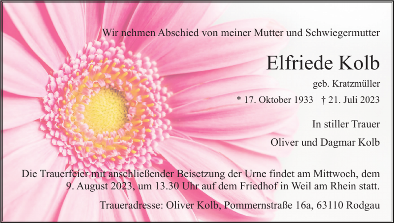 <p>Wir nehmen Abschied von meiner Mutter und Schwiegermutter</p><p>Elfriede Kolb<br />geb. Kratzmüller<br />* 17. Oktober 1933 † 21. Juli 2023</p><p>In stiller Trauer<br />Oliver und Dagmar Kolb<br />Die Trauerfeier mit anschließender Beisetzung der Urne findet am Mittwoch, dem<br />9. August 2023, um 13.30 Uhr auf dem Friedhof in Weil am Rhein statt.<br />Traueradresse: Oliver Kolb, Pommernstraße 16a, 63110 Rodgau</p>
