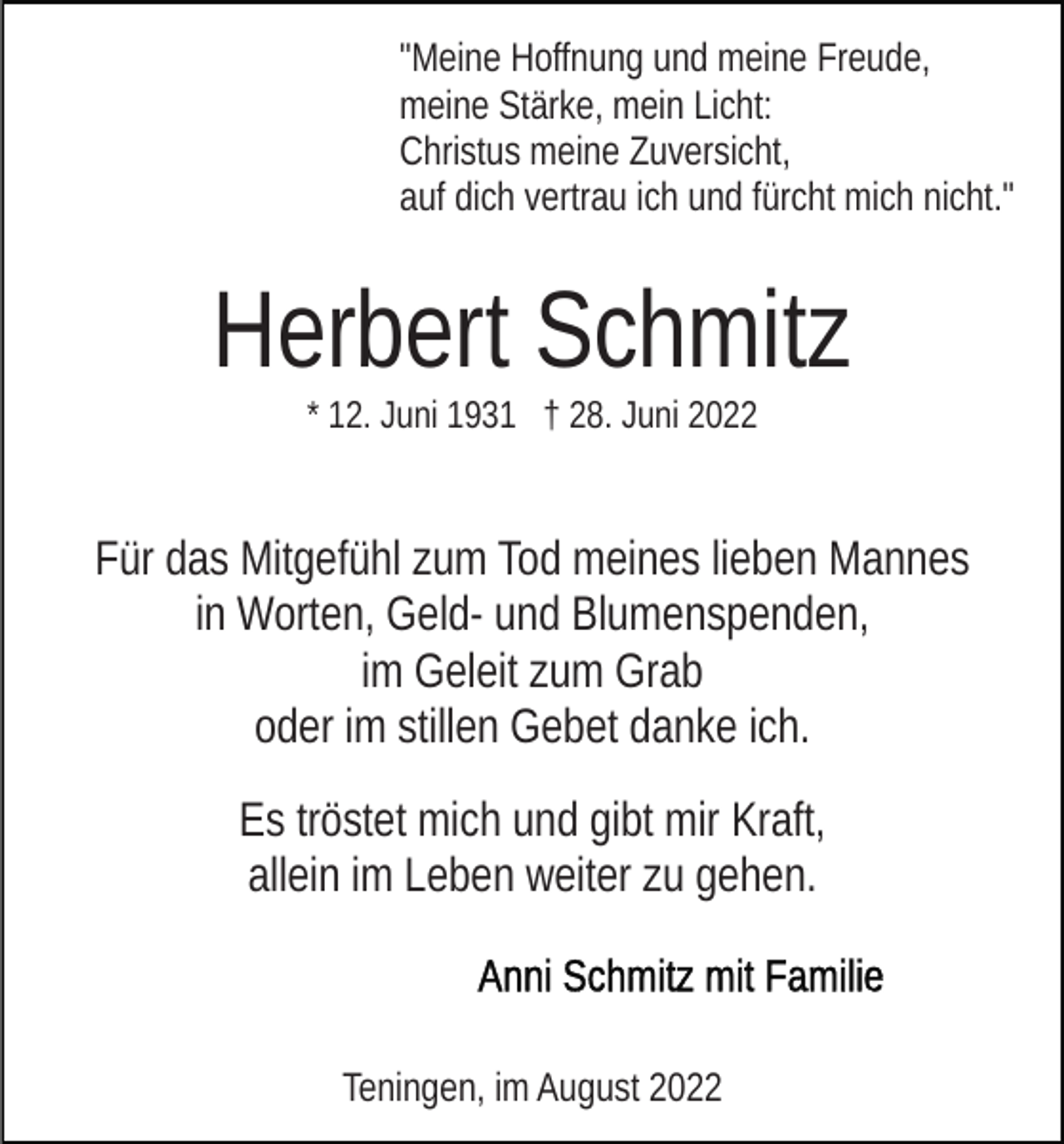<p>"Meine Hoffnung und meine Freude,<br />meine Stärke, mein Licht:<br />Christus meine Zuversicht,<br />auf dich vertrau ich und fürcht mich nicht."</p><p>Herbert Schmitz<br />* 12. Juni 1931 † 28. Juni 2022</p><p>Für das Mitgefühl zum Tod meines lieben Mannes<br />in Worten, Geld- und Blumenspenden,<br />im Geleit zum Grab<br />oder im stillen Gebet danke ich.<br />Es tröstet mich und gibt mir Kraft,<br />allein im Leben weiter zu gehen.</p><p>Teningen, im August 2022</p>