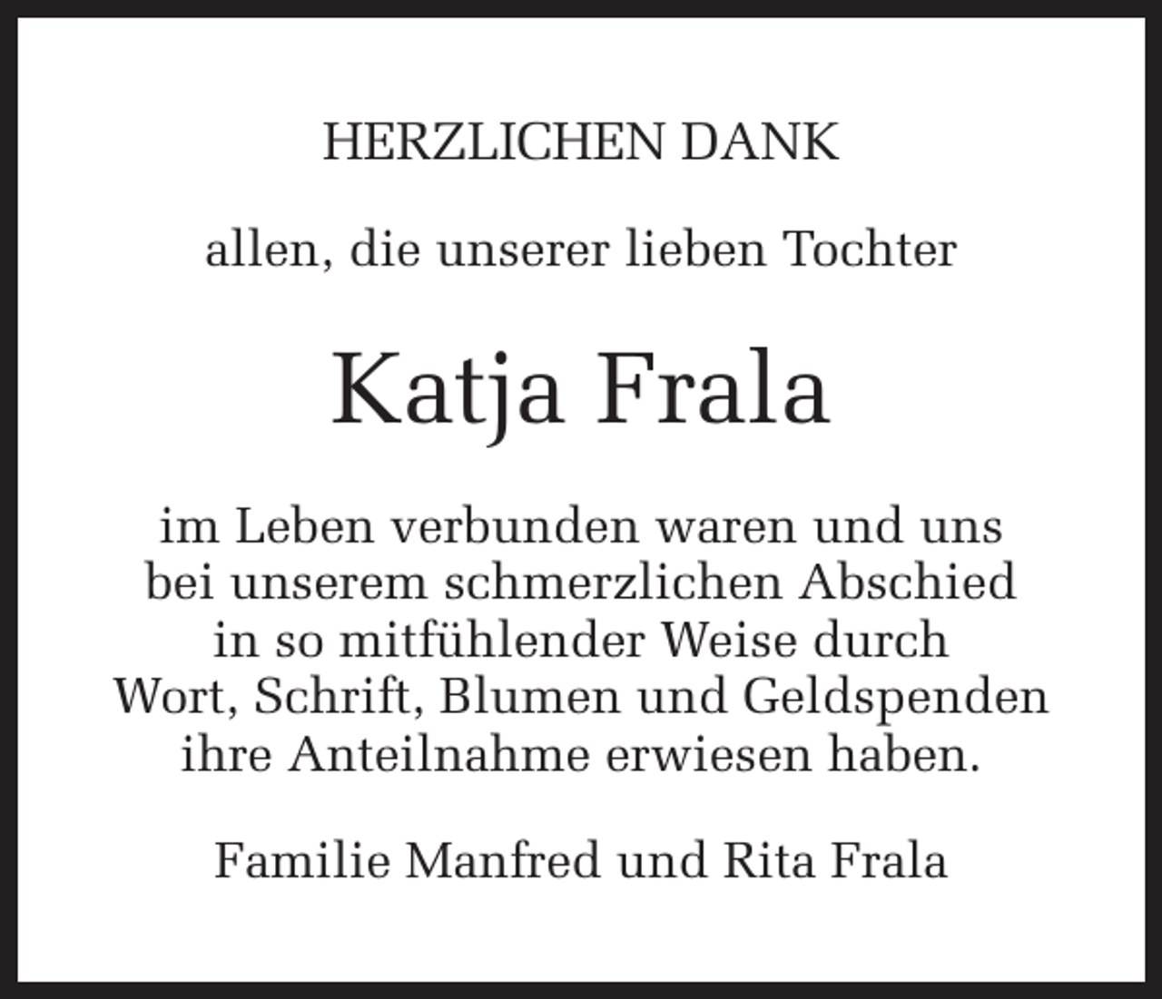 <p>HERZLICHEN DANK<br />allen, die unserer lieben Tochter</p><p>Katja Frala<br />im Leben verbunden waren und uns<br />bei unserem schmerzlichen Abschied<br />in so mitfühlender Weise durch<br />Wort, Schrift, Blumen und Geldspenden<br />ihre Anteilnahme erwiesen haben.<br />Familie Manfred und Rita Frala</p>