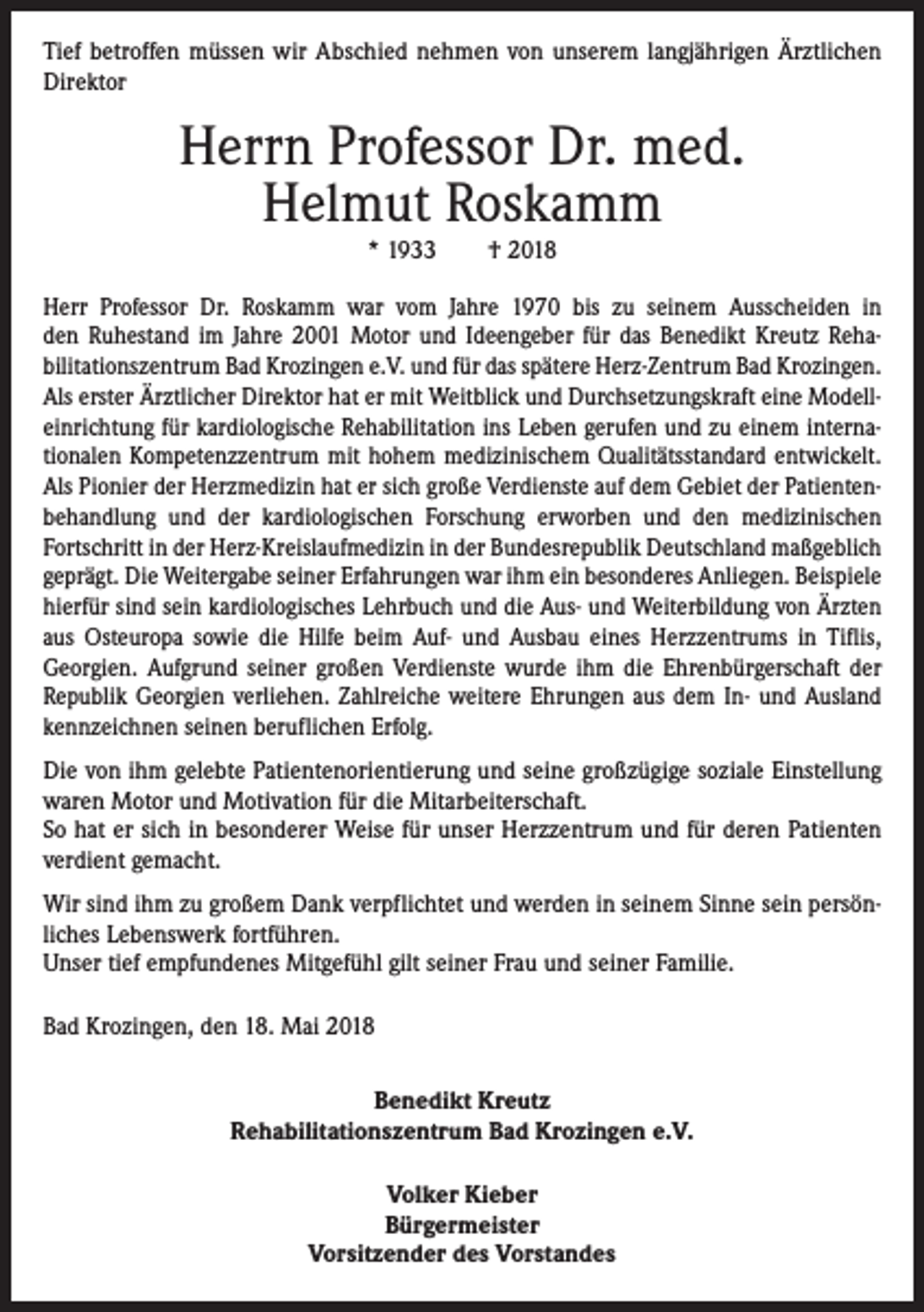 <p>Tief betroffen müssen wir Abschied nehmen von unserem langjährigen Ärztlichen<br />Direktor</p><p>Herrn Professor Dr. med.<br />Helmut Roskamm<br />* 1933 † 2018</p><p>Herr Professor Dr. Roskamm war vom Jahre 1970 bis zu seinem Ausscheiden in<br />den Ruhestand im Jahre 2001 Motor und Ideengeber für das Benedikt Kreutz Reha­<br />bilitationszentrum Bad Krozingen e.V. und für das spätere Herz-Zentrum Bad Krozingen.<br />Als erster Ärztlicher Direktor hat er mit Weitblick und Durchsetzungskraft eine Modell­<br />einrichtung für kardiologische Rehabilitation ins Leben gerufen und zu einem interna­<br />tionalen Kompetenzzentrum mit hohem medizinischem Qualitätsstandard entwickelt.<br />Als Pionier der Herzmedizin hat er sich große Verdienste auf dem Gebiet der Patienten­<br />behandlung und der kardiologischen Forschung erworben und den medizinischen<br />­Fortschritt in der Herz-Kreislaufmedizin in der Bundesrepublik Deutschland maßgeblich<br />geprägt. Die Weitergabe seiner Erfahrungen war ihm ein besonderes Anliegen. ­Beispiele<br />hierfür sind sein kardiologisches Lehrbuch und die Aus- und Weiterbildung von Ärzten<br />aus Osteuropa sowie die Hilfe beim Auf- und Ausbau eines Herzzentrums in Tiflis,<br />­Georgien. Aufgrund seiner großen Verdienste wurde ihm die Ehrenbürgerschaft der<br />Republik Georgien verliehen. Zahlreiche weitere Ehrungen aus dem In- und Ausland<br />kennzeichnen seinen beruflichen Erfolg.<br />Die von ihm gelebte Patientenorientierung und seine großzügige soziale Einstellung<br />waren Motor und Motivation für die Mitarbeiterschaft.<br />So hat er sich in besonderer Weise für unser Herzzentrum und für deren Patienten<br />verdient gemacht.<br />Wir sind ihm zu großem Dank verpflichtet und werden in seinem Sinne sein persön­<br />liches Lebenswerk fortführen.<br />Unser tief empfundenes Mitgefühl gilt seiner Frau und seiner Familie.<br />Bad Krozingen, den 18. Mai 2018<br />Benedikt Kreutz<br />Rehabilitationszentrum Bad Krozingen e.V.<br />Volker Kieber<br />Bürgermeister<br />Vorsitzender des Vorstandes</p>