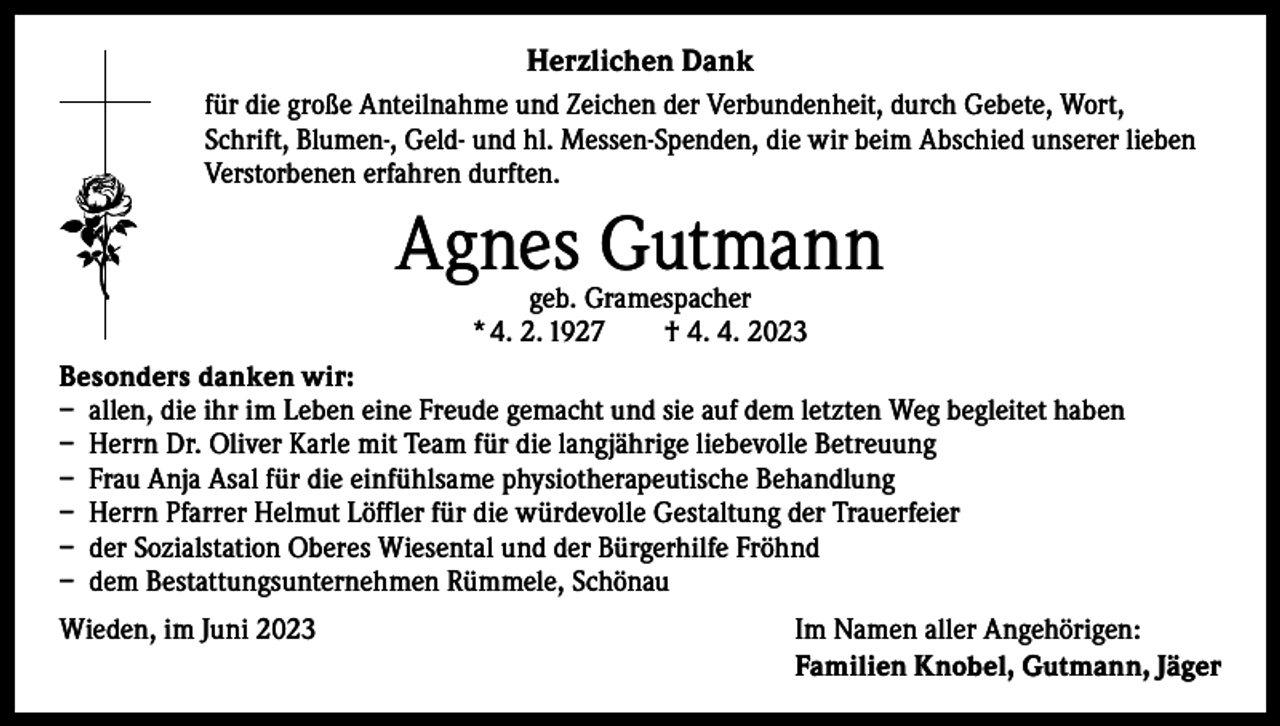 <p>Herzlichen Dank<br />für die große Anteilnahme und Zeichen der Verbundenheit, durch Gebete, Wort,<br />Schrift, Blumen-, Geld- und hl. Messen-Spenden, die wir beim Abschied unserer lieben<br />Verstorbenen erfahren durften.</p><p>Agnes Gutmann<br />geb. Gramespacher<br />* 4. 2. 1927 † 4. 4. 2023</p><p>Besonders danken wir:<br />– allen, die ihr im Leben eine Freude gemacht und sie auf dem letzten Weg begleitet haben<br />– Herrn Dr. Oliver Karle mit Team für die langjährige liebevolle Betreuung<br />– Frau Anja Asal für die einfühlsame physiotherapeutische Behandlung<br />– Herrn Pfarrer Helmut Löffler für die würdevolle Gestaltung der Trauerfeier<br />– der Sozialstation Oberes Wiesental und der Bürgerhilfe Fröhnd<br />– dem Bestattungsunternehmen Rümmele, Schönau<br />Wieden, im Juni 2023</p><p>Im Namen aller Angehörigen:<br />Familien Knobel, Gutmann, Jäger</p>