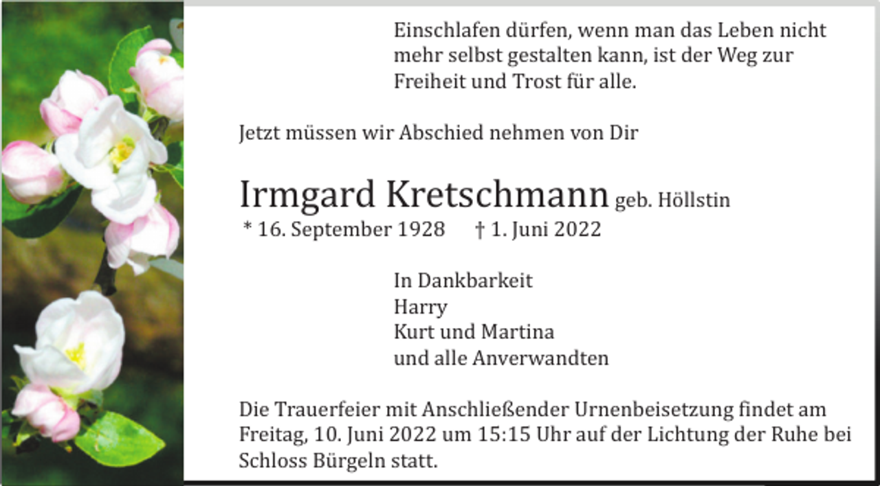 <p>Einschlafen dü rfen, wenn man das Leben nicht<br />mehr selbst gestalten kann, ist der Weg zur<br />Freiheit und Trost fü r alle.<br />Jetzt mü ssen wir Abschied nehmen von Dir</p><p>Irmgard Kretschmann geb. Hö llstin<br />* 16. September 1928</p><p>† 1. Juni 2022</p><p>In Dankbarkeit<br />Harry<br />Kurt und Martina<br />und alle Anverwandten<br />Die Trauerfeier mit Anschließender Urnenbeisetzung findet am<br />Freitag, 10. Juni 2022 um 15:15 Uhr auf der Lichtung der Ruhe bei<br />Schloss Bü rgeln statt.</p>