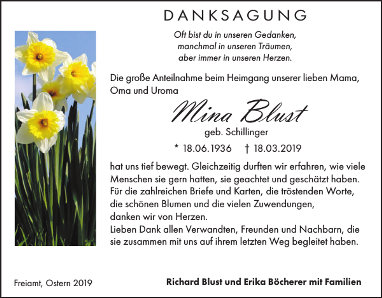 <p>DANKSAGUNG<br />Oft bist du in unseren Gedanken,<br />manchmal in unseren Träumen,<br />aber immer in unseren Herzen.</p><p>Die große Anteilnahme beim Heimgang unserer lieben Mama,<br />Oma und Uroma</p><p>Mina Blust<br />geb. Schillinger<br />* 18.06.1936</p><p>† 18.03.2019</p><p>hat uns tief bewegt. Gleichzeitig durften wir erfahren, wie viele<br />Menschen sie gern hatten, sie geachtet und geschätzt haben.<br />Für die zahlreichen Briefe und Karten, die tröstenden Worte,<br />die schönen Blumen und die vielen Zuwendungen,<br />danken wir von Herzen.<br />Lieben Dank allen Verwandten, Freunden und Nachbarn, die<br />sie zusammen mit uns auf ihrem letzten Weg begleitet haben.</p><p>Freiamt, Ostern 2019</p><p>Richard Blust und Erika Böcherer mit Familien</p>
