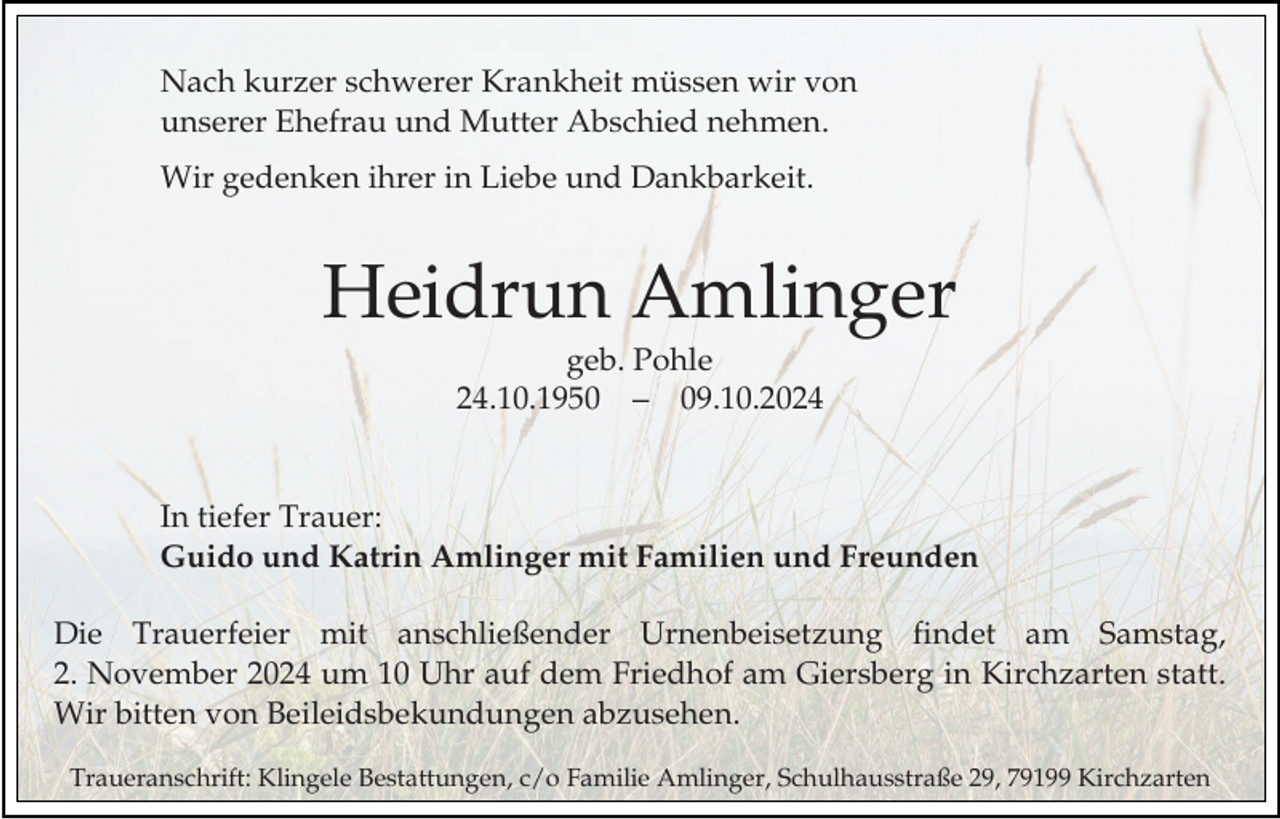 <p>Nach kurzer schwerer Krankheit müssen wir von<br />unserer Ehefrau und Mutter Abschied nehmen.<br />Wir gedenken ihrer in Liebe und Dankbarkeit.</p><p>Heidrun Amlinger<br />geb. Pohle<br />24.10.1959.10.2024</p><p>In tiefer Trauer:<br />Guido und Katrin Amlinger mit Familien und Freunden<br />Die Trauerfeier mit anschließender Urnenbeisetzung findet am Samstag,<br />2. November 2024 um 10 Uhr auf dem Friedhof am Giersberg in Kirchzarten statt.<br />Wir bitten von Beileidsbekundungen abzusehen.<br />Traueranschrift: Klingele Bestattungen, c/o Familie Amlinger, Schulhausstraße 29, 79199 Kirchzarten</p>