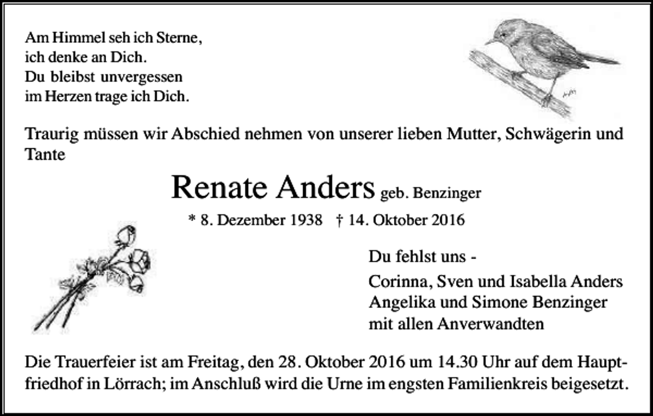 <p>Am Himmel seh ich Sterne,<br />ich denke an Dich.<br />Du bleibst unvergessen<br />im Herzen trage ich Dich.</p><p>Traurig müssen wir Abschied nehmen von unserer lieben Mutter, Schwägerin und<br />Tante</p><p>Renate Anders geb. Benzinger<br />* 8. Dezember 1938 † 14. Oktober 2016</p><p>Du fehlst uns Corinna, Sven und Isabella Anders<br />Angelika und Simone Benzinger<br />mit allen Anverwandten<br />Die Trauerfeier ist am Freitag, den 28. Oktober 2016 um 14.30 Uhr auf dem Hauptfriedhof in Lörrach; im Anschluß wird die Urne im engsten Familienkreis beigesetzt.</p>