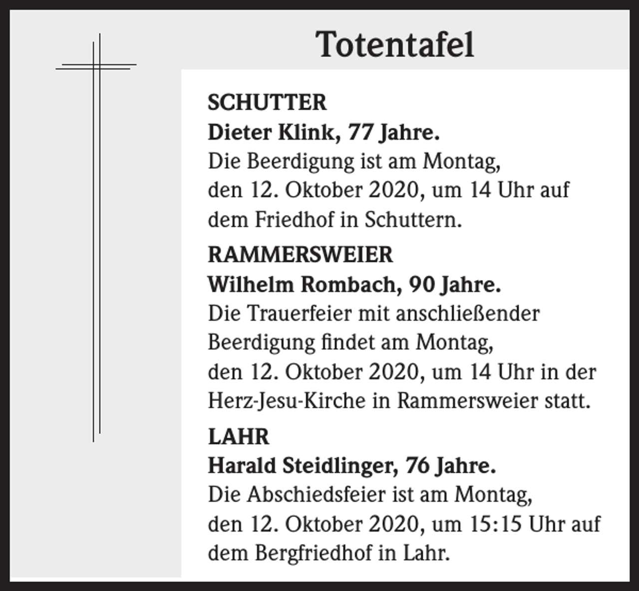 <p>Totentafel<br />SCHUTTER<br />Dieter Klink, 77 Jahre.<br />Die Beerdigung ist am Montag,<br />den 12. Oktober 2020, um 14 Uhr auf<br />dem Friedhof in Schuttern.<br />RAMMERSWEIER<br />Wilhelm Rombach, 90 Jahre.<br />Die Trauerfeier mit anschließender<br />Beerdigung findet am Montag,<br />den 12. Oktober 2020, um 14 Uhr in der<br />Herz-Jesu-Kirche in Rammersweier statt.<br />LAHR<br />Harald Steidlinger, 76 Jahre.<br />Die Abschiedsfeier ist am Montag,<br />den 12. Oktober 2020, um 15:15 Uhr auf<br />dem Bergfriedhof in Lahr.</p>