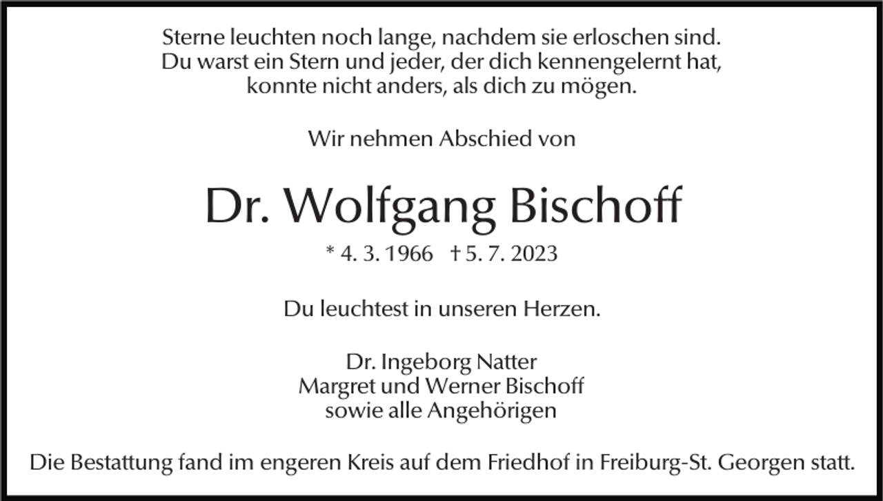 <p>Sterne leuchten noch lange, nachdem sie erloschen sind.<br />Du warst ein Stern und jeder, der dich kennengelernt hat,<br />konnte nicht anders, als dich zu mögen.<br />Wir nehmen Abschied von</p><p>Dr. Wolfgang Bischoff<br />* 4. 3. 1966 † 5. 7. 2023<br />Du leuchtest in unseren Herzen.<br />Dr. Ingeborg Natter<br />Margret und Werner Bischoff<br />sowie alle Angehörigen<br />Die Bestattung fand im engeren Kreis auf dem Friedhof in Freiburg-St. Georgen statt.</p>