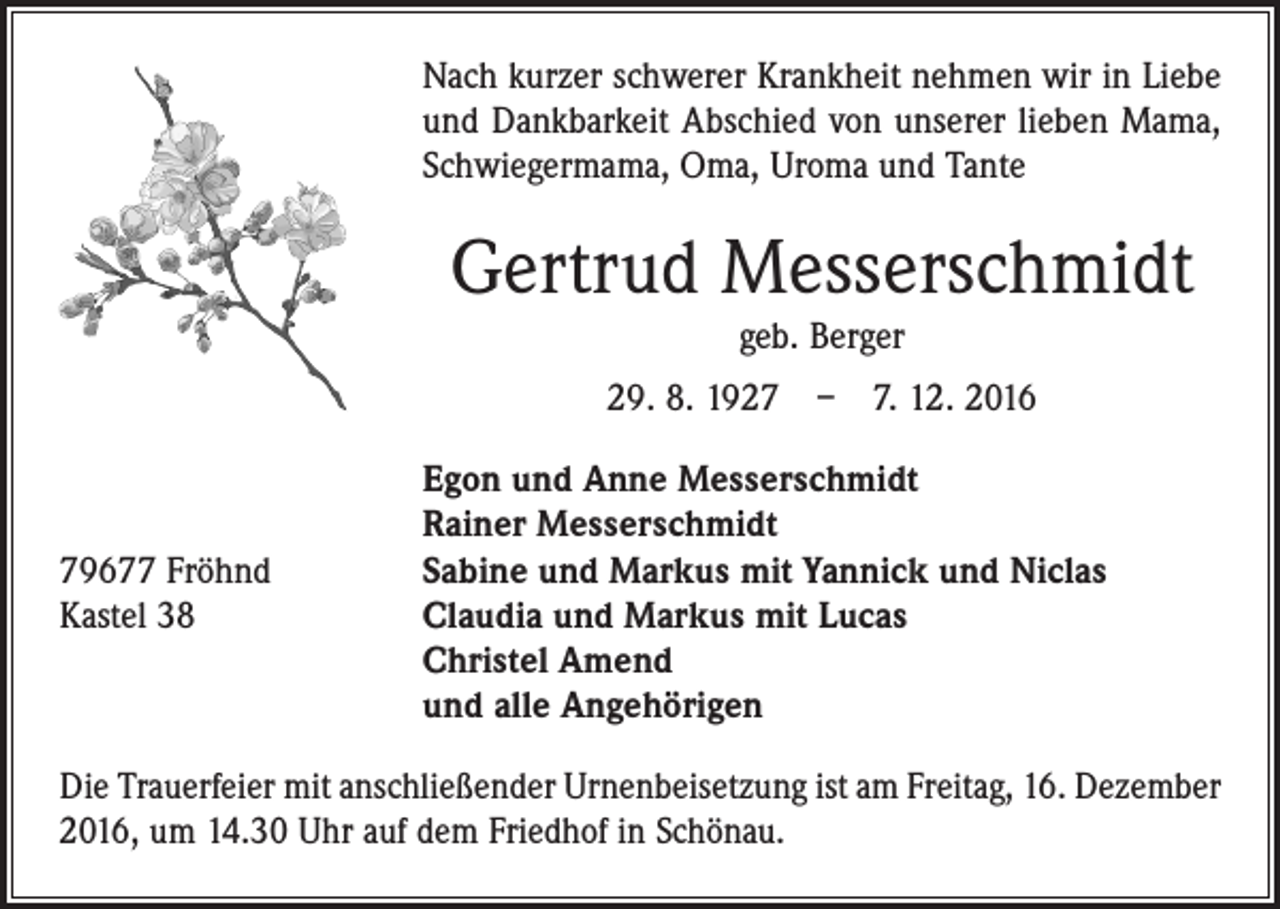 <p>Nach kurzer schwerer Krankheit nehmen wir in Liebe<br />und Dankbarkeit Abschied von unserer lieben Mama,<br />Schwiegermama, Oma, Uroma und Tante</p><p>Gertrud Messerschmidt<br />geb. Berger</p><p>29. 8. 1927 – 7. 12. 2016</p><p>79677 Fröhnd<br />Kastel 38</p><p>Egon und Anne Messerschmidt<br />Rainer Messerschmidt<br />Sabine und Markus mit Yannick und Niclas<br />Claudia und Markus mit Lucas<br />Christel Amend<br />und alle Angehörigen</p><p>Die Trauerfeier mit anschließender Urnenbeisetzung ist am Freitag, 16. Dezember<br />2016, um 14.30 Uhr auf dem Friedhof in Schönau.</p>