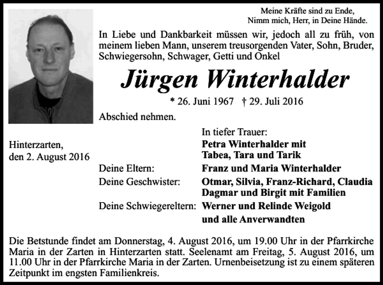 <p>Meine Kräfte sind zu Ende,<br />Nimm mich, Herr, in Deine Hände.</p><p>In Liebe und Dankbarkeit müssen wir, jedoch all zu früh, von<br />meinem lieben Mann, unserem treusorgenden Vater, Sohn, Bruder,<br />Schwiegersohn, Schwager, Getti und Onkel</p><p>Jürgen Winterhalder<br />* 26. Juni 1967 † 29. Juli 2016<br />Abschied nehmen.<br />In tiefer Trauer:<br />Petra Winterhalder mit<br />Hinterzarten,<br />Tabea, Tara und Tarik<br />den 2. August 2016<br />Franz und Maria Winterhalder<br />Deine Eltern:<br />Otmar, Silvia, Franz-Richard, Claudia<br />Deine Geschwister:<br />Dagmar und Birgit mit Familien<br />Deine Schwiegereltern: Werner und Relinde Weigold<br />und alle Anverwandten<br />Die Betstunde findet am Donnerstag, 4. August 2016, um 19.00 Uhr in der Pfarrkirche<br />Maria in der Zarten in Hinterzarten statt. Seelenamt am Freitag, 5. August 2016, um<br />11.00 Uhr in der Pfarrkirche Maria in der Zarten. Urnenbeisetzung ist zu einem späteren<br />Zeitpunkt im engsten Familienkreis.</p>