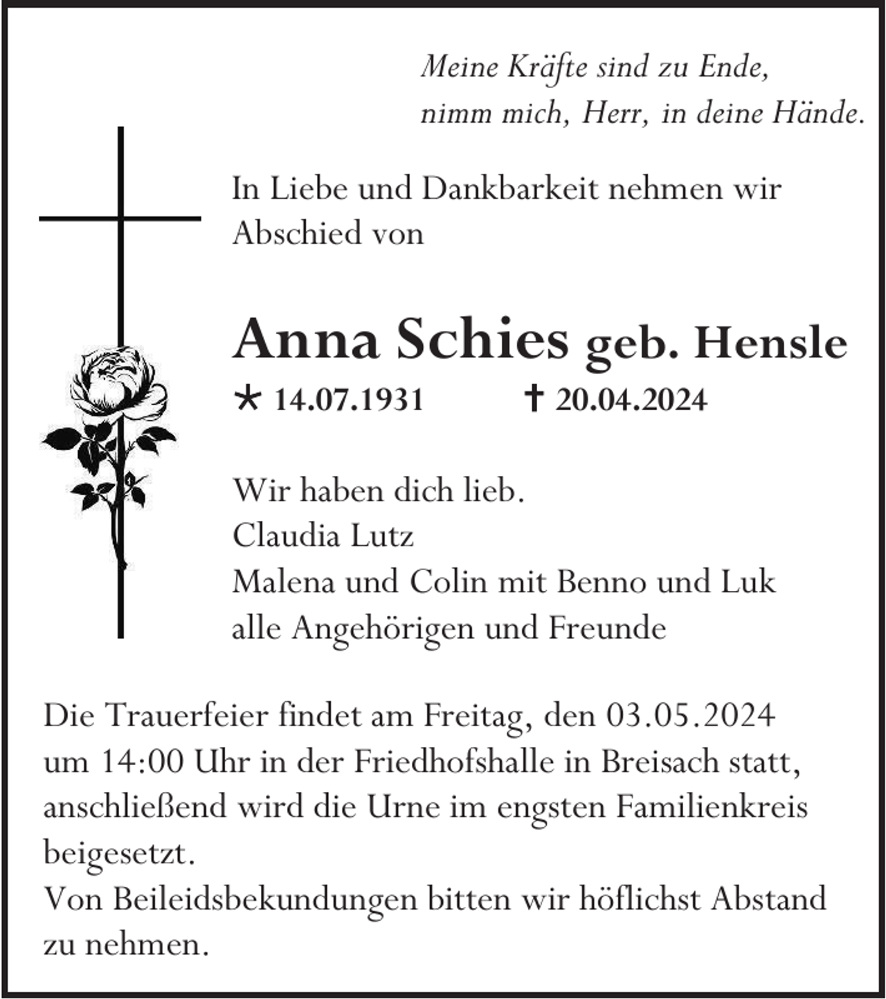 <p>Meine Kräfte sind zu Ende,<br />nimm mich, Herr, in deine Hände.<br />In Liebe und Dankbarkeit nehmen wir<br />Abschied von</p>
<p>Anna Schies geb. Hensle<br />* 14.07.1931</p>
<p><span>†</span> 20.04.2024</p>
<p>Wir haben dich lieb.<br />Claudia Lutz<br />Malena und Colin mit Benno und Luk<br />alle Angehörigen und Freunde<br />Die Trauerfeier findet am Freitag, den 03.05.2024<br />um 14:00 Uhr in der Friedhofshalle in Breisach statt,<br />anschließend wird die Urne im engsten Familienkreis<br />beigesetzt.<br />Von Beileidsbekundungen bitten wir höflichst Abstand<br />zu nehmen.</p>