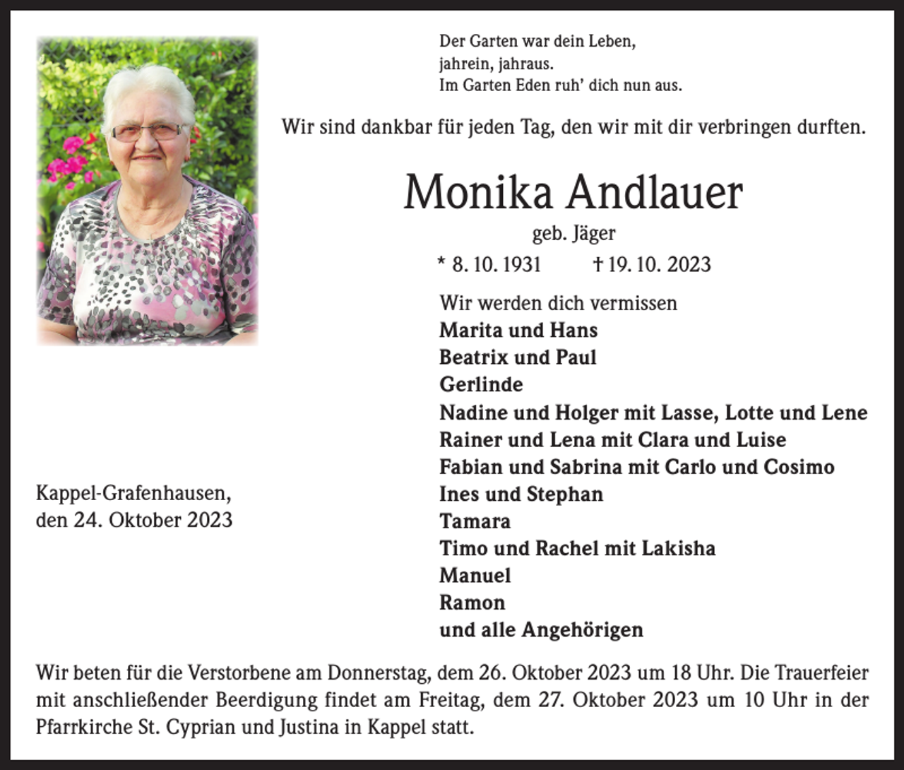<p>Der Garten war dein Leben,<br />jahrein, jahraus.<br />Im Garten Eden ruh’ dich nun aus.</p><p>Wir sind dankbar für jeden Tag, den wir mit dir verbringen durften.</p><p>Monika Andlauer<br />geb. Jäger<br />* 8. 10. 1931<br />† 19. 10. 2023</p><p>Kappel-Grafenhausen,<br />den 24. Oktober 2023</p><p>Wir werden dich vermissen<br />Marita und Hans<br />Beatrix und Paul<br />Gerlinde<br />Nadine und Holger mit Lasse, Lotte und Lene<br />Rainer und Lena mit Clara und Luise<br />Fabian und Sabrina mit Carlo und Cosimo<br />Ines und Stephan<br />Tamara<br />Timo und Rachel mit Lakisha<br />Manuel<br />Ramon<br />und alle Angehörigen</p><p>Wir beten für die Verstorbene am Donnerstag, dem 26. Oktober 2023 um 18 Uhr. Die Trauerfeier<br />mit anschließender Beerdigung findet am Freitag, dem 27. Oktober 2023 um 10 Uhr in der<br />Pfarrkirche St. Cyprian und Justina in Kappel statt.</p>