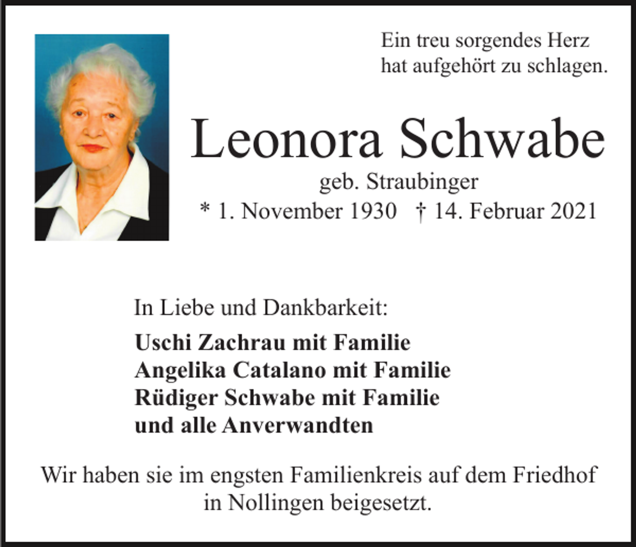 <p>Ein treu sorgendes Herz<br />hat aufgehört zu schlagen.</p><p>Leonora Schwabe<br />geb. Straubinger<br />* 1. November 1930 † 14. Februar 2021</p><p>In Liebe und Dankbarkeit:<br />Uschi Zachrau mit Familie<br />Angelika Catalano mit Familie<br />Rüdiger Schwabe mit Familie<br />und alle Anverwandten<br />Wir haben sie im engsten Familienkreis auf dem Friedhof<br />in Nollingen beigesetzt.</p>