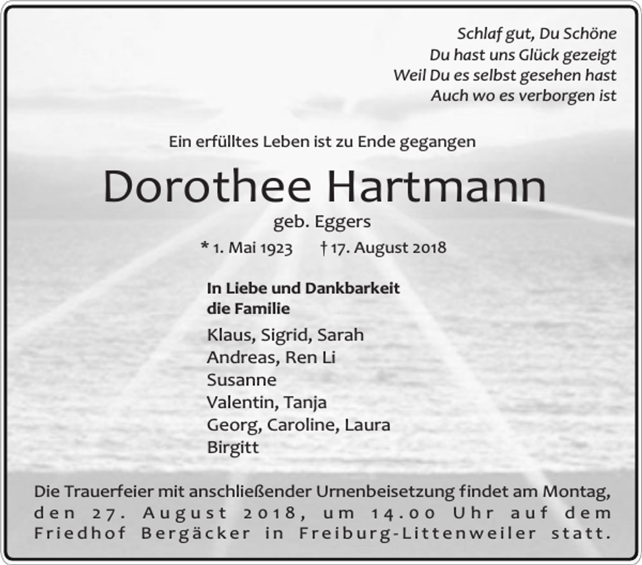 <p>Schlaf gut, Du Schöne<br />Du hast uns Glück gezeigt<br />Weil Du es selbst gesehen hast<br />Auch wo es verborgen ist<br />Ein erfülltes Leben ist zu Ende gegangen</p><p>Dorothee Hartmann<br />geb. Eggers</p><p>* 1. Mai 1923</p><p>† 17. August 2018</p><p>In Liebe und Dankbarkeit<br />die Familie</p><p>Klaus, Sigrid, Sarah<br />Andreas, Ren Li<br />Susanne<br />Valentin, Tanja<br />Georg, Caroline, Laura<br />Birgitt<br />Die Trauerfeier mit anschließender Urnenbeisetzung findet am Montag,<br />den 27. August 2018, um 14.00 Uhr auf dem<br />Friedhof Bergäcker in Freiburg-Littenweiler statt.</p>