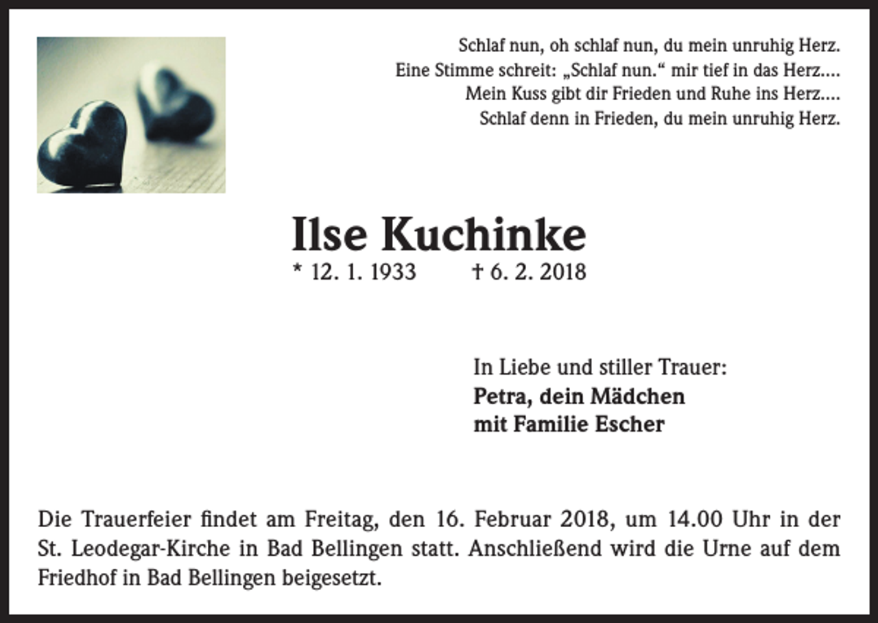 <p>Schlaf nun, oh schlaf nun, du mein unruhig Herz.<br />Eine Stimme schreit: „Schlaf nun.“ mir tief in das Herz….<br />Mein Kuss gibt dir Frieden und Ruhe ins Herz….<br />Schlaf denn in Frieden, du mein unruhig Herz.</p><p>Ilse Kuchinke<br />* 12. 1. 1933</p><p>† 6. 2. 2018</p><p>In Liebe und stiller Trauer:<br />Petra, dein Mädchen<br />mit Familie Escher</p><p>Die Trauerfeier findet am Freitag, den 16. Februar 2018, um 14.00 Uhr in der<br />St. Leodegar-Kirche in Bad Bellingen statt. Anschließend wird die Urne auf dem<br />Friedhof in Bad Bellingen beigesetzt.</p>