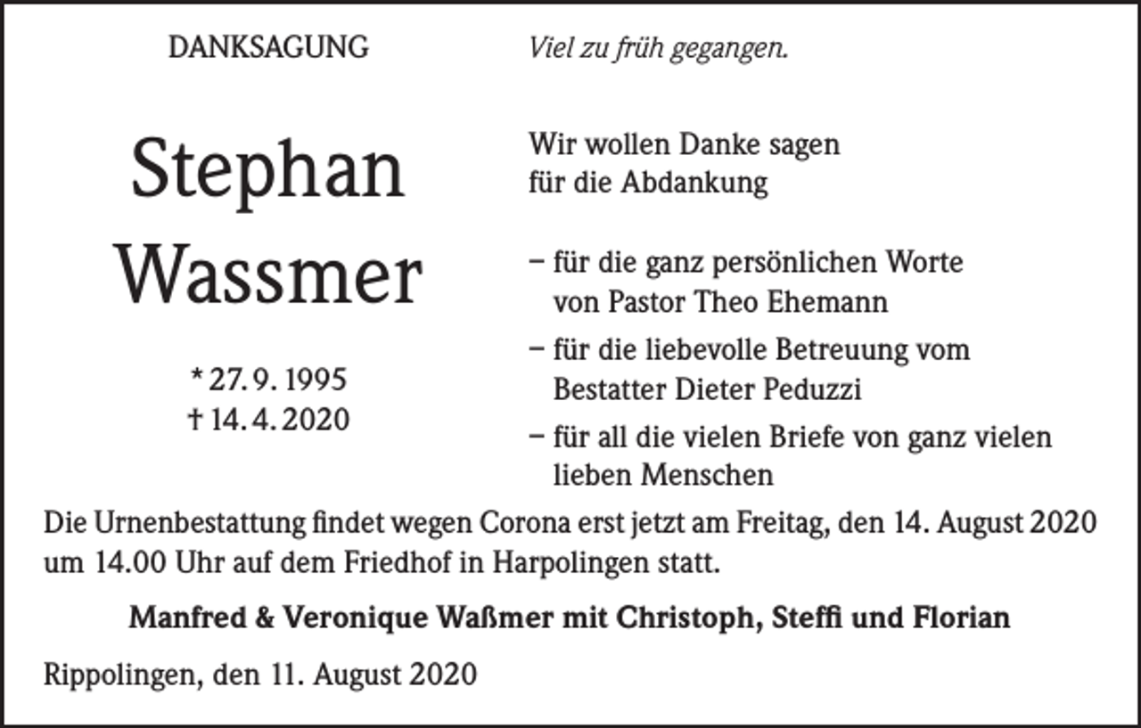 <p>DANKSAGUNG</p><p>Stephan<br />Wassmer</p><p>Viel zu früh gegangen.</p><p>Wir wollen Danke sagen<br />für die Abdankung</p><p>– für die ganz persönlichen Worte<br />von Pastor Theo Ehemann<br />– für die liebevolle Betreuung vom<br />* 27. 9. 1995<br />Bestatter Dieter Peduzzi<br />† 14. 4. 2020<br />– für all die vielen Briefe von ganz vielen<br />lieben Menschen<br />Die Urnenbestattung findet wegen Corona erst jetzt am Freitag, den 14. August 2020<br />um 14.00 Uhr auf dem Friedhof in Harpolingen statt.<br />Manfred &amp; Veronique Waßmer mit Christoph, Steffi und Florian<br />Rippolingen, den 11. August 2020</p>