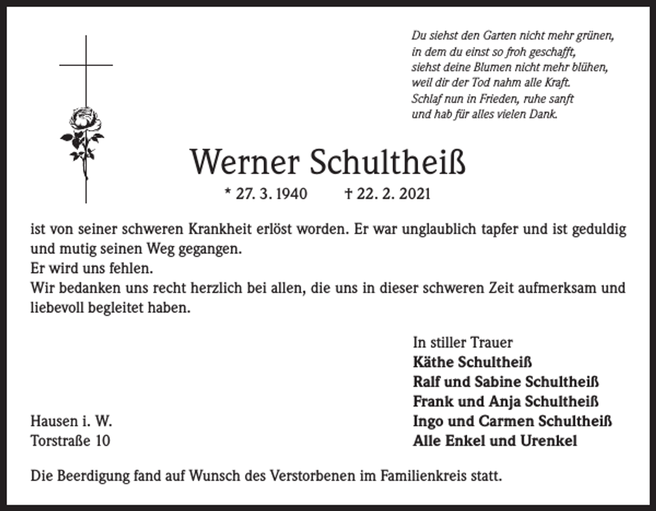 <p>Du siehst den Garten nicht mehr grünen,<br />in dem du einst so froh geschafft,<br />siehst deine Blumen nicht mehr blühen,<br />weil dir der Tod nahm alle Kraft.<br />Schlaf nun in Frieden, ruhe sanft<br />und hab für alles vielen Dank.</p><p>Werner Schultheiß<br />* 27. 3. 1940</p><p>† 22. 2. 2021</p><p>ist von seiner schweren Krankheit erlöst worden. Er war unglaublich tapfer und ist geduldig<br />und mutig seinen Weg gegangen.<br />Er wird uns fehlen.<br />Wir bedanken uns recht herzlich bei allen, die uns in dieser schweren Zeit aufmerksam und<br />liebevoll begleitet haben.</p><p>Hausen i. W.<br />Torstraße 10</p><p>In stiller Trauer<br />Käthe Schultheiß<br />Ralf und Sabine Schultheiß<br />Frank und Anja Schultheiß<br />Ingo und Carmen Schultheiß<br />Alle Enkel und Urenkel</p><p>Die Beerdigung fand auf Wunsch des Verstorbenen im Familienkreis statt.</p>