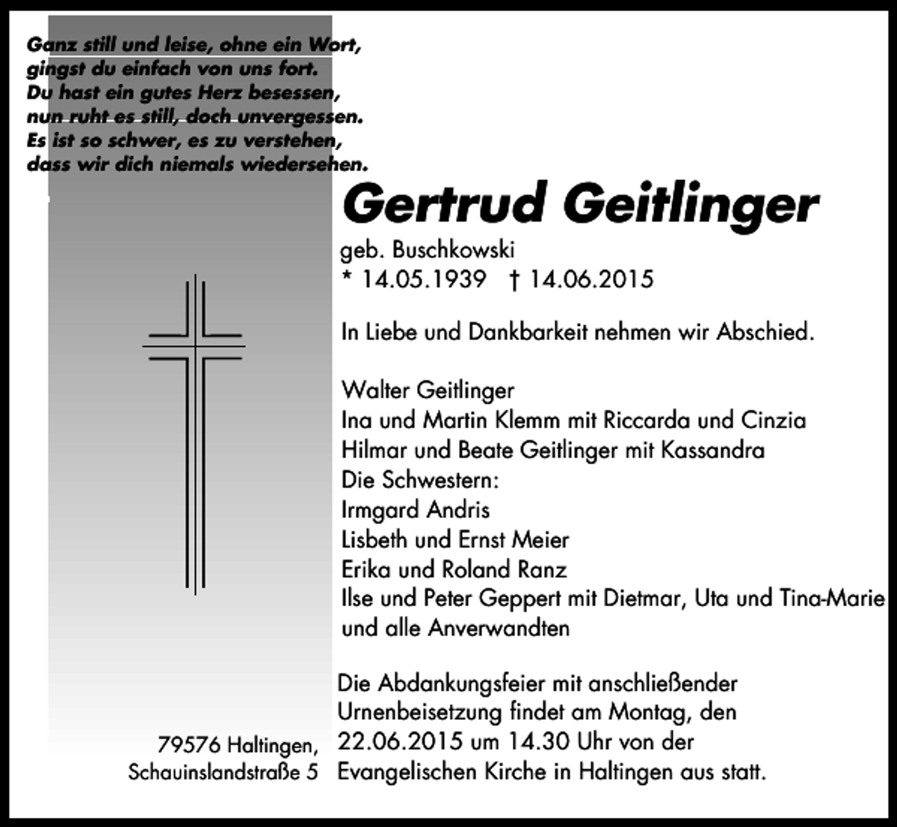 <p>Ganz still und leise, ohne ein Wort,<br />gingst du einfach von uns fort.<br />Du hast ein gutes Herz besessen,<br />nun ruht es still, doch unvergessen.<br />Es ist so schwer, es zu verstehen,<br />dass wir dich niemals wiedersehen.</p><p>Gertrud Geitlinger</p><p>geb. Buschkowski<br />* 14.05.1939 † 14.06.2015</p><p>In Liebe und Dankbarkeit nehmen wir Abschied.<br />Walter Geitlinger<br />Ina und Martin Klemm mit Riccarda und Cinzia<br />Hilmar und Beate Geitlinger mit Kassandra<br />Die Schwestern:<br />Irmgard Andris<br />Lisbeth und Ernst Meier<br />Erika und Roland Ranz<br />Ilse und Peter Geppert mit Dietmar, Uta und Tina-Marie<br />und alle Anverwandten<br />Die Abdankungsfeier mit anschließender<br />Urnenbeisetzung findet am Montag, den<br />79576 Haltingen, 22.06.2015 um 14.30 Uhr von der<br />Schauinslandstraße 5 Evangelischen Kirche in Haltingen aus statt.</p>